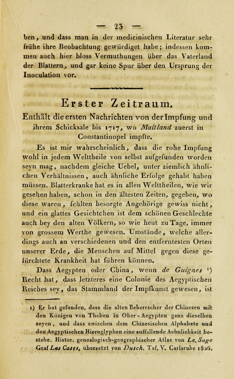 ben, und dass man in der medicinischcn Literatur sehr frühe ihre Beobachtung gewürdiget habe; indessen kom- men auch hier bloss Vermuthungen über das Vaterland der Blattern, und gar keine Spur über den Ursprung der Inoculation vor. Erster Zeitraum. Enthält die ersten Nachrichten von der Impfung und ihrem Schicksale bis »717, wo Maitland zuerst in Constantinopel impfte. Es ist mir wahrscheinlich, dass die rohe Impfung wohl in jedem Welttheile von selbst aufgefunden worden seyn mag, nachdem gleiche Uebel, unter ziemlich ähnli- chen Verhältnissen, auch ähnliche Erfolge gehabt haben müssen. Blatterkranke hat es in allen Welttheilen, wie wir gesehen haben, schon in den ältesten Zeiten, gegeben, wo diese waren, fehlten besorgte Angehörige gewiss nicht, und ein glattes Gesichtchen ist dem schönen Geschlechte auch bey den alten Völkern, so wie heut zu Tage, immer von grossem Werthe gewesen. Umstände, welche aller- dings auch an verschiedenen und den entferntesten Orten unserer Erde, die Menschen auf Mittel gegen diese ge- fürchtete Krankheit hat führen können. Dass Aegypten oder China, wenn de Guignes ') Recht hat, dass letzteres eine Colonie des Aegyptischen Reiches sey, das Stammland der Impfkunst gewesen, ist 1) Er hat gefunden, dass die alten Beherrscher der Chinesen mit den Königen von Theben in Ober - Aegypten ganz dieselben aeyen , und dass zwischen dem Chinesischen Alphabete und den Aegyptischen Hieroglyphen eine auffallende Aehnlichkeit be- stehe. Histor. genealogisch-geographischer Atlas von Le^Sage Graf Las Cafes, übersetzt von Dusch. Taf, V. Carlsruhc 1826,