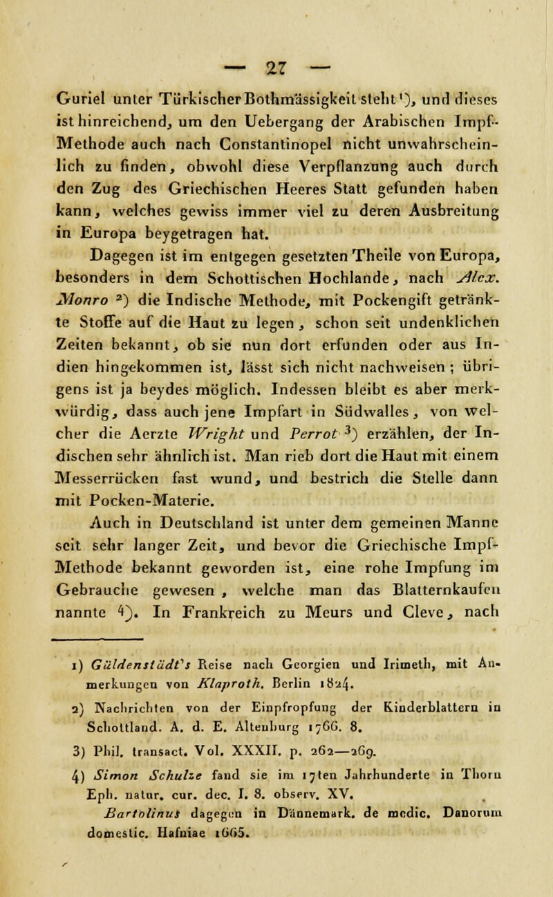 Guriel unter TürkischerBothmässigkeit steht'), und dieses ist hinreichend, um den Uebergang der Arabischen Impf- Methode auch nach Constantinopel nicht unwahrschein- lich zu finden, obwohl diese Verpflanzung auch durch den Zug des Griechischen Heeres Statt gefunden haben kann, welches gewiss immer viel zu deren Ausbreitung in Europa beygetragen hat. Dagegen ist im entgegen gesetzten Theile von Europa, besonders in dem Schottischen Hochlande, nach j4lcx. Monro 2) die Indische Methode, mit Pockengift getränk- te Stoffe auf die Haut zu legen , schon seit undenklichen Zeiten bekannt, ob sie nun dort erfunden oder aus In- dien hingekommen ist, lässt sich nicht nachweisen ; übri- gens ist ja beydes möglich. Indessen bleibt es aber merk- würdig, dass auch jene Impfart in Südwalles, von wel- cher die Aerzte Wright und Perrot 3) erzählen, der In- dischen sehr ähnlich ist. Man rieb dort die Haut mit einem Messerrücken fast wund, und bestrich die Stelle dann mit Pocken-Materie. Auch in Deutschland ist unter dem gemeinen Manne seit sehr langer Zeit, und bevor die Griechische Impf- Methode bekannt geworden ist, eine rohe Impfung im Gebrauche gewesen , welche man das Blatternkaufcn nannte 4). In Frankreich zu Meurs und Cleve, nach 1) GüldenslädCs Pvcise nach Georgien und Irimetli, mit An- merkungen von Klaproth. Berlin 1824. 2) Nachrichten von der Einpfropfung der Kinderblattern in Schottland. A. d. E. Alteuhurg 1766. 8. 3) Phil, transact. Vol. XXXII. p. 262—169. 4) Simon Schulze fand sie im i^len Jahrhunderte in Tlioru Eph. natur. cur. dec. I. 8. observ. XV. Bartolinut dagegen in Dännemark. de modle. Danorum domestic. Hafuiae i(j(<5.