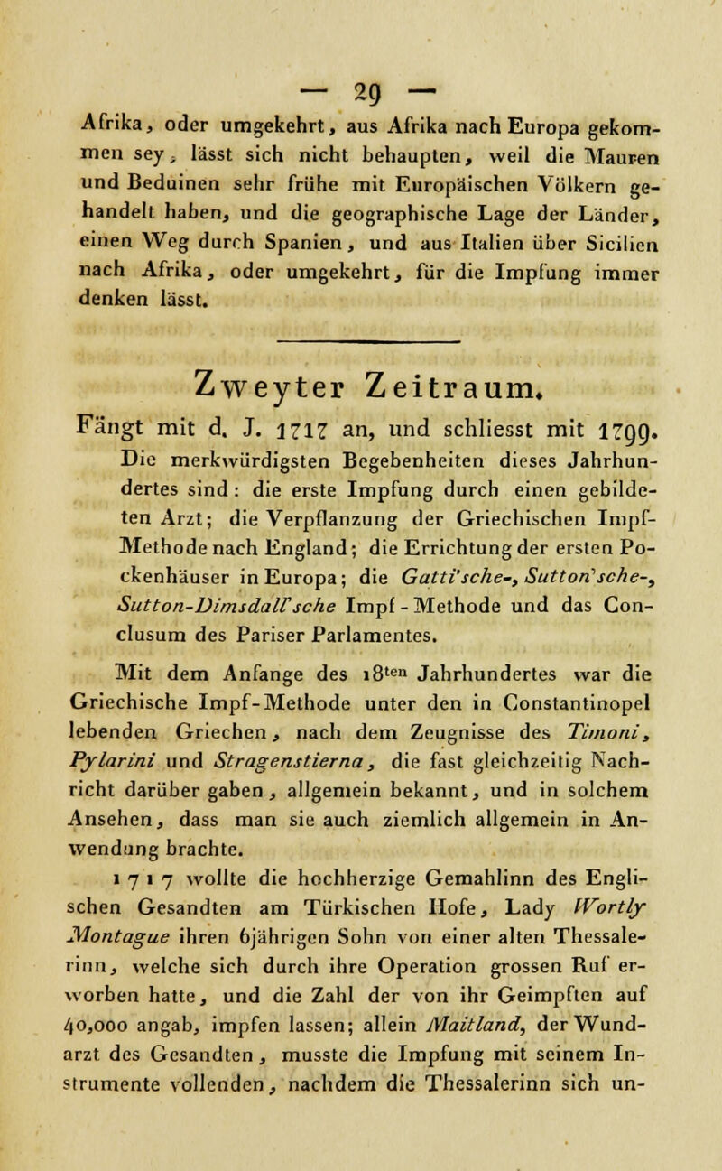 Afrika, oder umgekehrt, aus Afrika nach Europa gekom- men sey- lässt sich nicht behaupten, weil die Mauren und Beduinen sehr frühe mit Europäischen Völkern ge- handelt haben, und die geographische Lage der Länder, einen Weg durch Spanien, und aus Italien über Sicilien nach Afrika, oder umgekehrt, für die Impfung immer denken lässt. Zweyter Zeitraum. Fängt mit d. J. 1717 an, und schliesst mit 17gg. Die merkwürdigsten Begebenheiten dieses Jahrhun- dertes sind : die erste Impfung durch einen gebilde- ten Arzt; die Verpflanzung der Griechischen Impf- Methode nach England; die Errichtung der ersten Po- ckenhäuser in Europa; die Gatti'sche-, Suttori'sche-i Sutton-Dimsdairsehe Impf - Methode und das Con- clusum des Pariser Parlamentes. Mit dem Anfange des i8ten Jahrhundertes war die Griechische Impf-Methode unter den in Constantinopel lebenden Griechen, nach dem Zeugnisse des Timoni, Pylarini und Stragenstierna, die fast gleichzeitig Nach- richt darüber gaben, allgemein bekannt, und in solchem Ansehen, dass man sie auch ziemlich allgemein in An- wendung brachte. 1717 wollte die hochherzige Gemahlinn des Engli- schen Gesandten am Türkischen Hofe, Lady IVortly Montague ihren 6jährigen Sohn von einer alten Thessale- rinn, welche sich durch ihre Operation grossen Ruf er- worben hatte, und die Zahl der von ihr Geimpften auf 40,000 angab, impfen lassen; allein Maitland, der Wund- arzt des Gesandten, musste die Impfung mit seinem In- strumente vollenden, nachdem die Thessalerinn sich un-