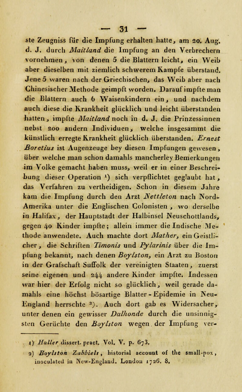 ste Zeugniss für die Impfung erhalten hatte, am 20. Aug. d. J. durch Maitland die Impfung an den Verbrechern vornehmen, von denen 5 die Blattern leicht, ein Weib aber dieselben mit ziemlich schwerem Kampfe überstand. Jene 5 waren nach der Griechischen, das Weib aber nach Chinesischer Methode geimpft worden. Darauf impfte man die Blattern auch 6 Waisenkindern ein, und nachdem auch diese die Krankheit glücklich und leicht überstanden hatten, impfte Maitland noch in d. J. die Prinzessinnen nebst 200 andern Individuen, welche insgesammt die künstlich erregte Krankheit glücklich überstanden. Ernest Boretius ist Augenzeuge bey diesen Impfungen gewesen, über welche man schon damahls mancherley Bemerkungen im Volke gemacht haben muss, weil er in einer Beschrei- bung dieser Operation ') sich verpflichtet geglaubt hat, das Verfahren zu vertheidigen. Schon in diesem Jahre kam die Impfung durch deu Arzt JSettleton nach Nord- Amerika unter die Englischen Golonisten , wo derselbe in Halifax, der Hauptstadt der Halbinsel Neuschottlands, gegen 40 Kinder impfte; allein immer die Indische Me- thode anwendete. Auch machte dort Mather, ein Geistli- cher, die Schriften Timonis und Pylarinis über die Im- pfung bekannt, nach denen Boylston, ein Arzt zu Boston in der Grafschaft Sufiblk der vereinigten Staaten, zuerst seine eigenen und 244 andere Kinder impfte. Indessen war hier der Erfolg nicht so glücklich, weil gerade da- mahls eine höchst bösartige Blatter - Epidemie in Neu- England herrschte z). Auch dort gab es Widersacher, unter denen ein gewisser Dalhonde durch die unsinnig- sten Gerüchte den Boylston wegen der Impfung ver- 1) Haller dissert. pract. Vol. V. p. 6j3. 2) Boylston '/.abhielt, liistorial aecount of the small-pox, iuoculatud in New-Englaad. Londou 1726. 8.