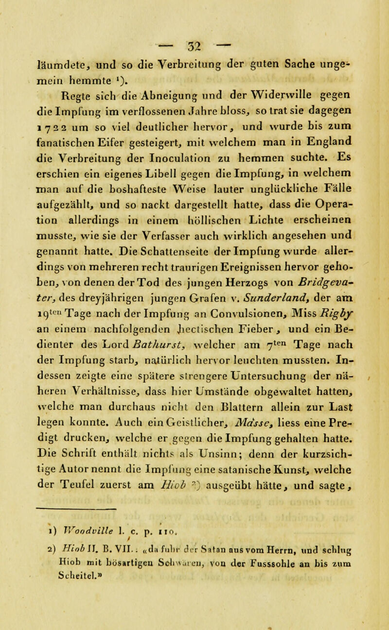 läumdete, und so die Verbreitung der guten Sache unge- mein hemmte ')• Regte sich die Abneigung und der Widerwille gegen die Impfung im verflossenen Jahre bloss, solratsie dagegen 1722 um so viel deutlicher hervor, und wurde bis zum fanatischen Eifer gesteigert, mit welchem man in England die Verbreitung der Inoculation zu hemmen suchte. Es erschien ein eigenes Libell gegen die Impfung, in welchem man auf die boshafteste Weise lauter unglückliche Fälle aufgezählt, und so nackt dargestellt hatte, dass die Opera- tion allerdings in einem höllischen Lichte erscheinen musste, wie sie der Verfasser auch wirklich angesehen und genannt hatte. Die Schattenseite der Impfung wurde aller- dings von mehreren recht traurigen Ereignissen hervor geho- ben, von denen der Tod des jungen Herzogs von Bridgeva- ter, des dreyjährigen jungen Grafen v. Sunderland, der am igten Tage nach der Impfung an Convulsionen, Miss Rigby an einem nachfolgenden Jiectischen Fieber, und ein Be- dienter des Lord Bathurst, welcher am 7ten Tage nach der Impfung starb, natürlich hervor leuchten mussten. In- dessen zeigte eine spätere strengere Untersuchung der nä- heren Verhältnisse, dass hier Umstände obgewaltet hatten, welche man durchaus nicht den Blattern allein zur Last legen konnte. Auch ein Geistlicher, Masse, liess eine Pre- digt drucken, welche er gegen die Impfung gehalten hatte. Die Schrift enthält nichts als Unsinn; denn der kurzsich- tige Autor nennt die Impfung eine satanische Kunst, welche der Teufel zuerst am Mob ?) ausgeübt hätte, und sagte, 1) IVoodviüe 1. c. p. 110, 2) HiobU. B.VII.: «du fuhr der Satan aus vom Herrn, und schlug Hiob mit bösartigen Sohwär-en, von der Fusssohle an bis zum Scheitel.