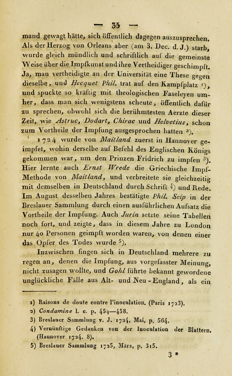 mand gewagt hätte., sich öffentlich dagegen auszusprechen. Als der Herzog von Orleans aber (am 3. Dec. d. J.) starb wurde gleich mündlich und schriftlich auf die gemeinste Weise über die Impfkunst und ihre Vertheidiger geschimpft. Ja, man verthcidigte an der Universität eine These gegen dieselbe, und Hecquet Phil, trat auf den Kampfplatz !) ' und spuckte so kräftig mit theologischen Faseleyen um- her, dass man sich wenigstens scheute, öffentlich dafür zu sprechen, obwohl sich die berühmtesten Aerzte dieser Zeit, wie slstruc, Dodart, Chirac und Helvetius, schon zum Vortheile der Impfung ausgesprochen hatten 2). 1724 wurde von Maitland zuerst in Hannover ge- impfet, wohin derselbe auf Befehl des Englischen Königs gekommen war, um den Prinzen Fridrich zu impfen 3). Hier lernte auch Ernst Wrede die Griechische Impf- Methode von Maitland, und verbreitete sie gleichzeitig mit demselben in Deutschland durch Schrift 4) und Rede. Im August desselben Jahres bestätigte Phil. Seip in der Breslauer Sammlung durch einen ausführlichen Aufsatz die Vortheile der Impfung. Auch Jurin setzte seine Tabellen noch fort, und zeigte, dass in diesem Jahre zu London nur 4° Personen geimpft worden waren, von denen einer das Opfer des Todes wurde 5). Inzwischen fingen sich in Deutschland mehrere zu regen an, denen die Impfung, aus vorgefasster Meinung, nicht zusagen wollte, und Gohl führte bekannt gewordene unglückliche Fälle aus Alt- und JNeu -England, als ein 1) Raisons de cloute conlre l'inoculation. (Paris 1723). 2) Condamine 1. c. p. /^5i\—458. 3) Breslaner Sammlung v. J. 1724» Mai, p, 564, 4) Vernünftige Gedanken von der Juoculation der Blattern. (Hannover 1724. S). 5) Breslauer Sammlung 1725, Murz, p, 3i5. 3 *