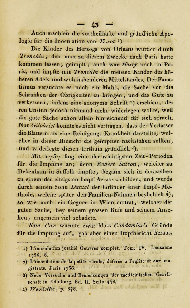 Auch erschien die vortheilhafte und gründliche Apo- logie für die Inoculation von Tissot '). Die Kinder des Herzogs von Orleans wurden durch Tronchin, den man zu diesem Zwecke nach Paris hatte kommen lassen, geimpft; auch war Hosty noch in Pa- ris, und impfte mit Tronchin die meisten Rinder des hö- heren Adels und wohlhabenderen Mittelstandes. Der Fana- tismus versuchte es noch ein Mahl, die Sache vor die Schranken der Obrigkeiten zu bringen, und das Gute zu verketzern, indem eine anonyme Schrift 2) erschien, de- ren Unsinn jedoch niemand mehr widerlegen wollte, weil die gute Sache schon allein hinreichend für sich sprach. Nur Gilchrist konnte es nicht vertragen, dass der Verfasser die Blattern als eine Reinigungs-Krankheit darstellte, wel- cher in dieser Hinsicht die geimpften nachstehen sollten, und widerlegte diesen Irrthum gründlich 3). Mit 1757 fing eine der wichtigsten Zeit-Perioden für die Impfung an; denn Robert Sutton, welcher zu Debenham in Suffolk impfte, begann sich in demselben zu einem der eifrigsten Impf-Aerzte zu bilden, und wurde durch seinen Sohn Daniel der Gründer einer Impf-Me- thode, welche später den Familien-Nahmen beybehielt 4); so wie auch ein Gegner in Wien auftrat, welcher der guten Sache, bey seinem grossen Rufe und seinem Anse- hen, ungemein viel schadete. Sam. Cox wärmte zwar bloss Condamine's Gründe für die Impfung auf, gab aber einen Impfbericht heraus, 1) LTinocuIation jastifie Oeuvres complet. Tom. IV. Lausanne 1756. 8. ' 3) L'inoculation de la petite veröle, deferce a Teglise et aux ma- gistrats. Paris ij56. 3) Neue Versuche und Bemerkungen der medicimschen Gesell- schaft in Edinburg. Bd. II. Seite 448.