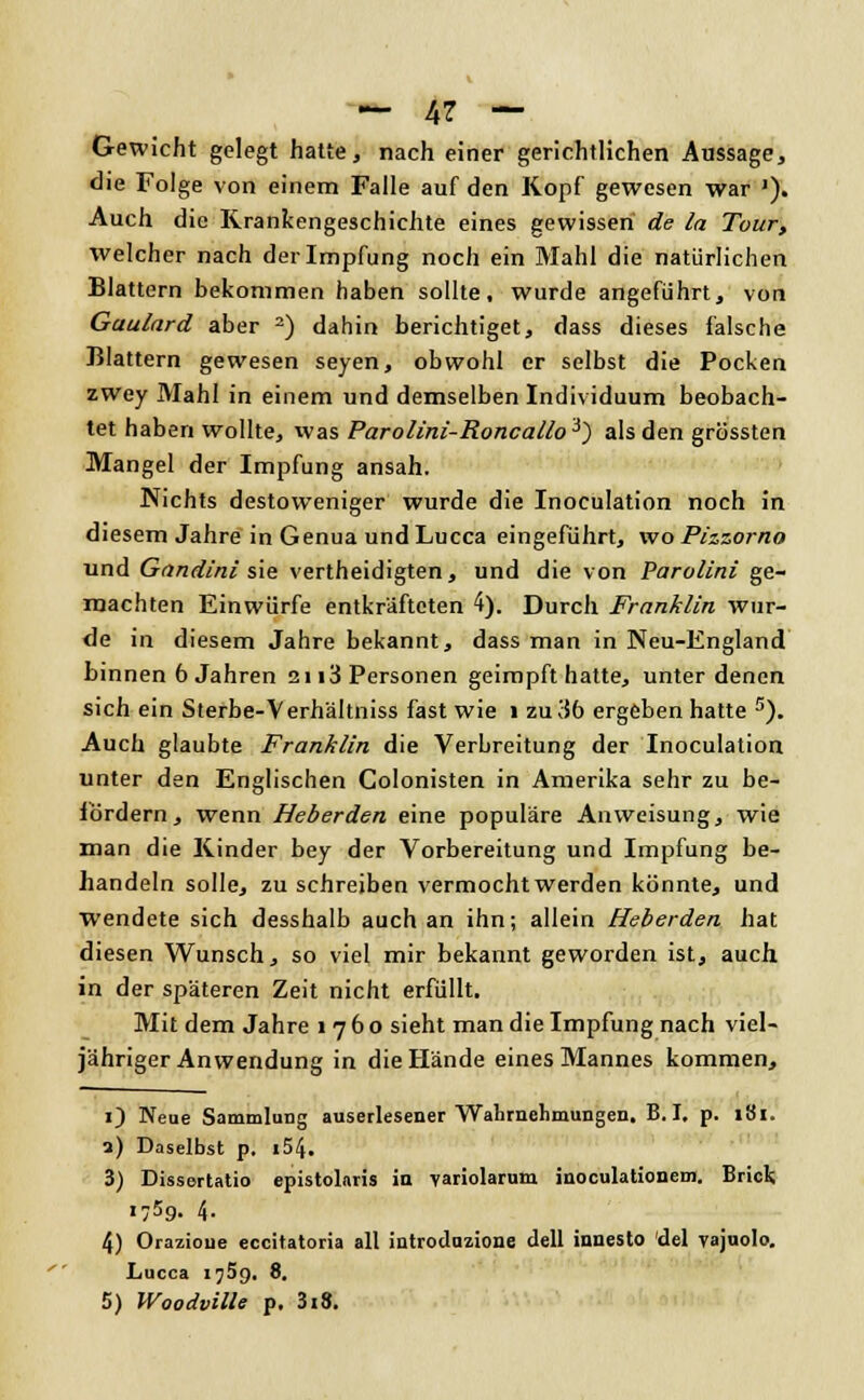 Gewicht gelegt hatte, nach einer gerichtlichen Aussage, die Folge von einem Falle auf den Kopf gewesen war J). Auch die Krankengeschichte eines gewissen de la Tour, welcher nach der Impfung noch ein Mahl die natürlichen Blattern bekommen haben sollte, wurde angeführt, von Gaulard aber 2) dahin berichtiget, dass dieses falsche Blattern gewesen seyen, obwohl er selbst die Pocken zwey Mahl in einem und demselben Individuum beobach- tet haben wollte, was Parolini-Roncallo3) als den grössten Mangel der Impfung ansah. Nichts destoweniger wurde die Inoculation noch in diesem Jahre in Genua und Lucca eingeführt, wo Pizzorno und Gandini sie vertheidigten, und die von Parolini ge- machten Einwürfe entkräfteten 4). Durch Franklin wur- de in diesem Jahre bekannt, dass man in Neu-England binnen 6 Jahren 2113 Personen geimpft hatte, unter denen sich ein Sterbe-Verhältniss fast wie 1 zu 3b ergeben hatte s). Auch glaubte Franklin die Verbreitung der Inoculation unter den Englischen Colonisten in Amerika sehr zu be- fördern, wenn Heberden eine populäre Anweisung, wie man die Kinder bey der Vorbereitung und Impfung be- handeln solle, zuschreiben vermocht werden könnte, und wendete sich desshalb auch an ihn; allein Heberden hat diesen Wunsch, so viel mir bekannt geworden ist, auch, in der späteren Zeit nicht erfüllt. Mit dem Jahre 1760 sieht man die Impfung nach viel- jähriger Anwendung in die Hände eines Mannes kommen, O Neue Sammlung auserlesener Wahrnehmungen. B. I, p. 181. 2) Daselbst p. i54. 3) Dissertatio epistolnris in variolarum inoculationem. Brick 1759. 4. 4) Orazioue eccitatoria all introduzione dell innesto del vajuolo. Lucca 1759. 8. 5) Woodville p. 3i8.