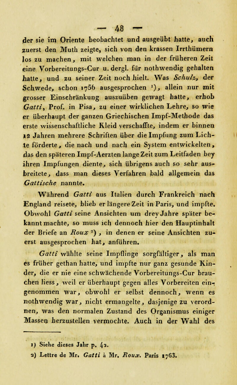 der sie im Oriente beobachtet und ausgeübt hatte, auch zuerst den Muth zeigte, sich von den krassen Irrthümern los zu machen, mit welchen man in der früheren Zeit eine Vorbereitungs-Cur u. dergl. für nothwendig gehalten hatte, und zu seiner Zeit noch hielt. Was Schuh, der Schwede, schon 1756 ausgesprochen '), allein nur mit grosser Einschränkung auszuüben gewagt hatte, erhob Gatti, Prof. in Pisa, zu einer wirklichen Lehre, so wie er überhaupt der ganzen Griechischen Impf-Methode das erste wissenschaftliche Kleid verschaffte, indem er binnen 12 Jahren mehrere Schriften über die Impfung zum Lich- te förderte, die nach und nach ein System entwickelten, das den späteren Impf-Aerzten lange Zeit zum Leitfaden bey ihren Impfungen diente, sich übrigens auch so sehr aus- breitete, dass man dieses Verfahren bald allgemein das Gattische nannte. Während Gatti aus Italien durch Frankreich nach England reisete, blieb er längere Zeit in Paris, und impfte. Obwohl Gatti seine Ansichten um drey Jahre später be- kanntmachte, so muss ich dennoch hier den Hauptinhalt der Briefe an Roux 2) , in denen er seine Ansichten zu- erst ausgesprochen hat, anführen. Gatti wählte seine Impflinge sorgfältiger, als man es früher gethan hatte, und impfte nur ganz gesunde Kin- der, die er nie eine schwächende Vorbereitungs-Cur brau- chen Hess, weil er überhaupt gegen alles Vorbereiten ein- genommen war, obwohl er selbst dennoch, wenn es nothwendig war, nicht ermangelte, dasjenige zu verord- nen, was den normalen Zustand des Organismus einiger Massen herzustellen vermochte. Auch in der Wahl des 1) Siehe dieses Jahr p, !\i. 1) Lettre de Mr. Gatti ä Mr. Roux. Paris i;63.