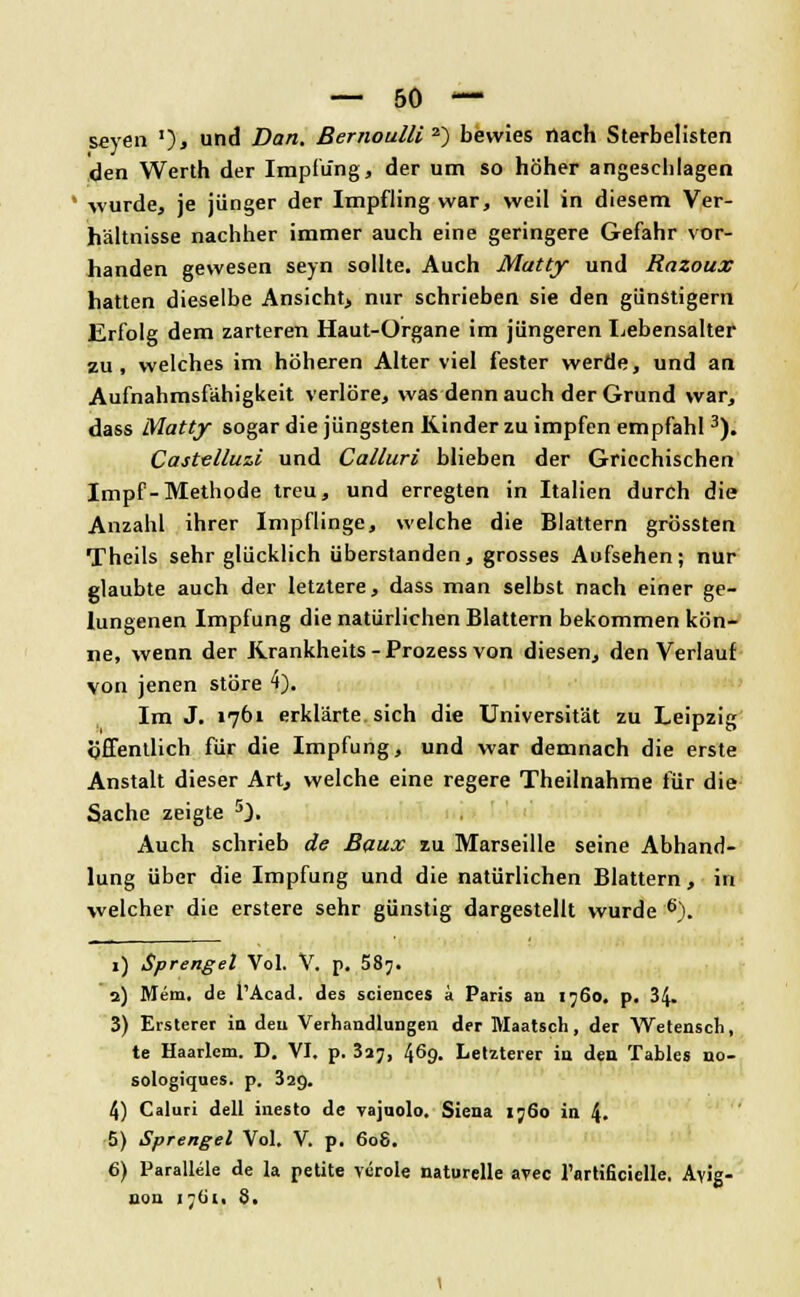 seyen ')» un& Dan. Bernoulli 2) bewies nach Sterbelisten den Werth der Impfung, der um so höher angeschlagen wurde, je jünger der Impfling war, weil in diesem Ver- hältnisse nachher immer auch eine geringere Gefahr vor- handen gewesen seyn sollte. Auch Matty und Razoux hatten dieselbe Ansicht, nur schrieben sie den günstigem Erfolg dem zarteren Haut-Organe im jüngeren Lebensalter zu, welches im höheren Alter viel fester werde, und an Aufnahmsfähigkeit verlöre, was denn auch der Grund war, dass Matty sogar die jüngsten Kinder zu impfen empfahl3). Castelluzi und Calluri blieben der Griechischen Impf-Methode treu, und erregten in Italien durch die Anzahl ihrer Impflinge, welche die Blattern grössten Theils sehr glücklich überstanden, grosses Aufsehen; nur glaubte auch der letztere, dass man selbst nach einer ge- lungenen Impfung die natürlichen Blattern bekommen kön- ne, wenn der Krankheits - Prozess von diesen, den Verlauf von jenen störe 4). Im J. 1761 erklärte sich die Universität zu Leipzig öffentlich für die Impfung, und war demnach die erste Anstalt dieser Art, welche eine regere Theilnahme für die Sache zeigte 5). Auch schrieb de Baux zu Marseille seine Abhand- lung über die Impfung und die natürlichen Blattern, in welcher die erstere sehr günstig dargestellt wurde 6). 1) Sprengel Vol. V. p. 587. 2) Mem. de PAcad. des sciciices a Paris an 1760. p. 34- 3) Ersteret in den Verhandlungen der Maatsch, der Wetensch, te Haarlem. D. VI. p. 3»;, 469. Letzterer in den Tables uo- sologiques. p. 329. 4) Caluri dell inesto de vajuolo. Siena ij6o in 4. 5) Sprengel Vol. V. p. 608. 6) Parallele de la petite veröle naturelle avec rartificielle. Avig- ilen i-lii. 8.