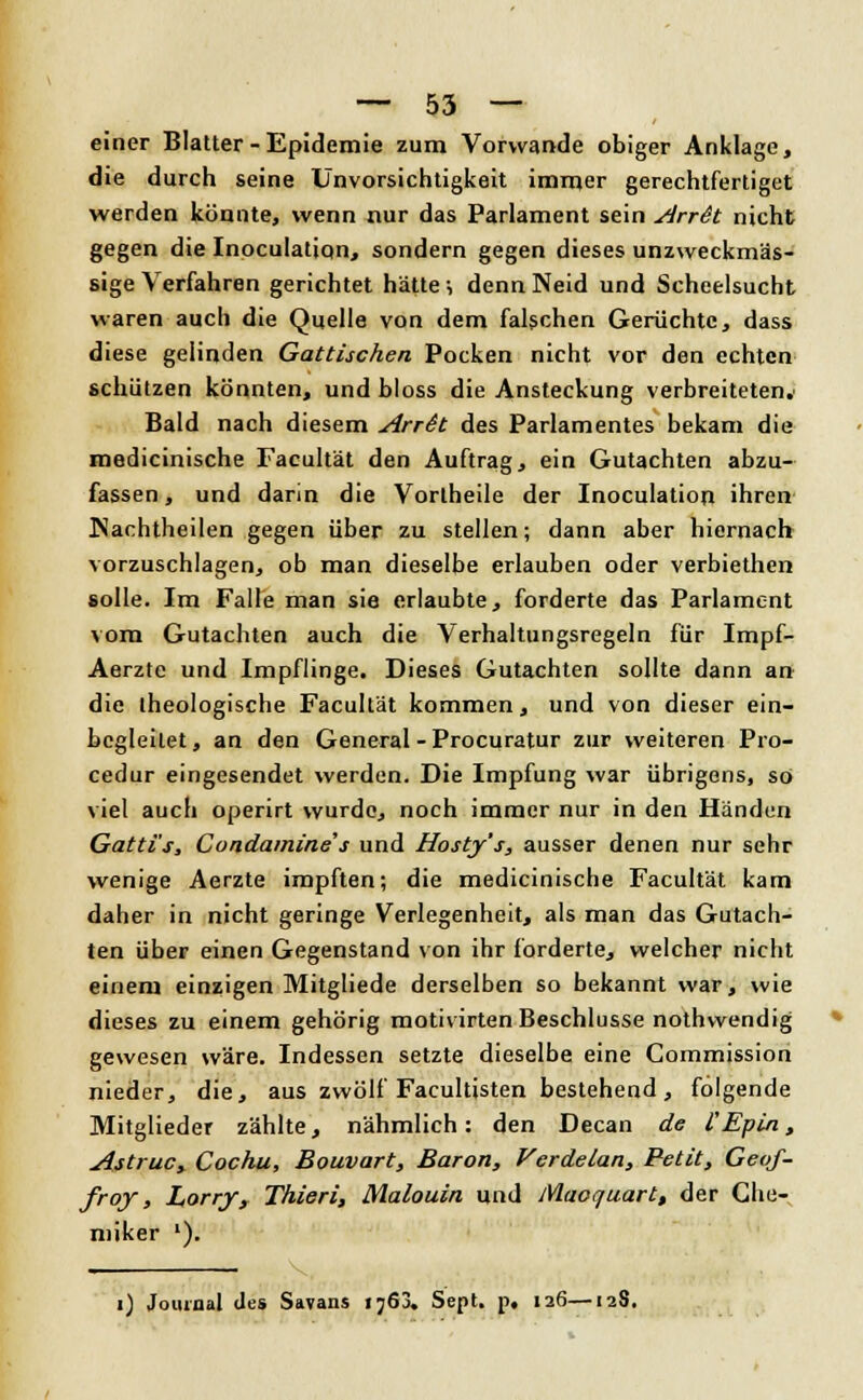 einer Blatter - Epidemie zum Vorwande obiger Anklage, die durch seine Unvorsichtigkeit immer gerechtfertiget werden könnte, wenn nur das Parlament sein ArrSt nicht gegen die Inoculalion, sondern gegen dieses unzweckmäs- sige Verfahren gerichtet hätte ; denn Neid und Scheelsucht waren auch die Quelle von dem falschen Gerüchte, dass diese gelinden Gattischen Pocken nicht vor den echten schützen könnten, und bloss die Ansteckung verbreiteten.' Bald nach diesem ArrSt des Parlamentes bekam die medicinische Facultät den Auftrag, ein Gutachten abzu- fassen , und darin die Vortheile der Inoculation ihren Nachtheilen gegen über zu stellen; dann aber hiernacb vorzuschlagen, ob man dieselbe erlauben oder verbiethen solle. Im Falle man sie erlaubte, forderte das Parlament vom Gutachten auch die Verhaltungsregeln für Impf- Aerzte und Impflinge. Dieses Gutachten sollte dann an die theologische Facultät kommen, und von dieser ein- begleilet, an den General - Procuratur zur weiteren Pro- cedur eingesendet werden. Die Impfung war übrigens, so viel auch operirt wurde, noch immer nur in den Händen Gatti's, Condamines und Hosty's, ausser denen nur sehr wenige Aerzte impften; die medicinische Facultät kam daher in nicht geringe Verlegenheit, als man das Gutach- ten über einen Gegenstand von ihr forderte, welcher nicht einem einzigen Mitgliede derselben so bekannt war, wie dieses zu einem gehörig motivirten Beschlüsse nothwendig gewesen wäre. Indessen setzte dieselbe eine Commission nieder, die, aus zwölf Facultisten bestehend, folgende Mitglieder zählte, nähmlich: den Decan de l'Epin, Astruc, Cochu, Bouvart, Baron, Verdeian, Petit, Geof- froy, Larry, Thieri, Malouin und Maoquart, der Che- miker l). i) Journal des Savans 1763. Sept. p, 126—128,