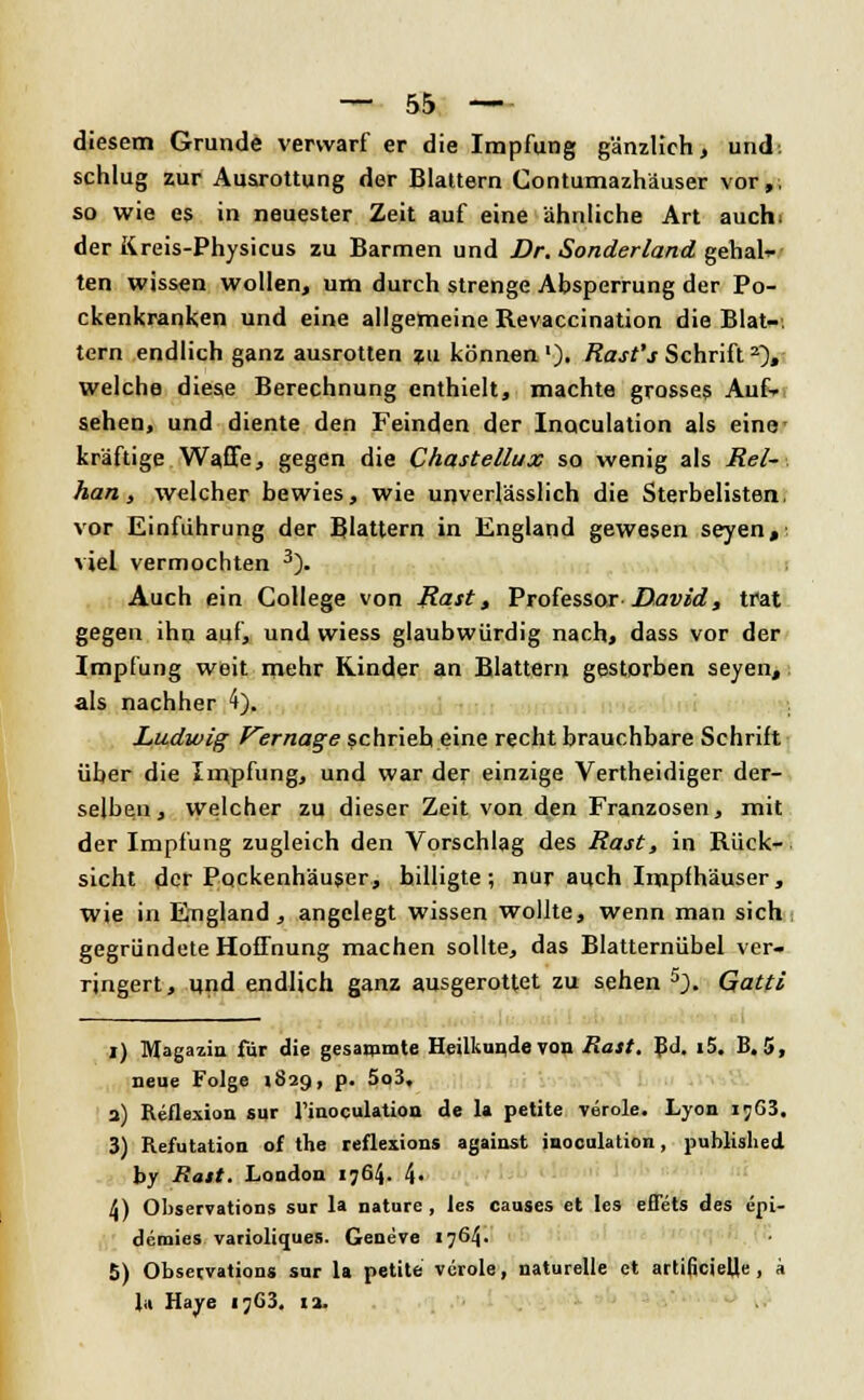 diesem Grunde verwarf er die Impfung gänzlich, und. schlug zur Ausrottung der Blattern Contumazhäuser vor,, so wie es in neuester Zeit auf eine ähnliche Art auch, der Kreis-Physicus zu Barmen und Dr. Sonderland genah- ten wissen wollen, um durch strenge Absperrung der Po- ckenkranken und eine allgemeine Revaccination die Blat-, lern endlich ganz ausrotten zu können1)- Rast's Schrift2), welche diese Berechnung enthielt, machte grosses Auf» sehen, und diente den Feinden der Inaculation als eine- kräftige Waffe, gegen die Chastellux so wenig als Rel- han, welcher bewies, wie unverlässlich die Sterbelisten, vor Einführung der Blattern in England gewesen seyen,' viel vermochten 3). Auch ein College von Rast, Professor David, trat gegen ihn auf, und wiess glaubwürdig nach, dass vor der Impfung weit mehr Rinder an Blattern gestorben seyen, als nachher 4). Ludwig Vernage schrieb eine recht brauchbare Schrift über die Impfung, und war der einzige Vertheidiger der- selben, welcher zu dieser Zeit von den Franzosen, mit der Impfung zugleich den Vorschlag des Rast, in Rück- sicht der Pockenhäuser, hilligte; nur auch Impfhäuser, wie in England, angelegt wissen wollte, wenn man sich gegründete Hoffnung machen sollte, das Blatternübel ver- ringert, und endlich ganz ausgerottet zu sehen 5). Gatti I) Magazin für die gesarnmte Heilkunde von Rast. Bd. i5. B. 5, neue Folge «829, p. 5o3, a) Reflexion sur l'inoculation de la petite veröle. Lyon ij63. 3) Refutation of the reflexions against inoculation, published by Rast. London 1764. 4- 4) Observations sur la nature, les causes et les eflets des epi- demies varioliques. Geneve 1764. 5) Observations sur la petite veröle, naturelle et artificiell« , a l,i Haye 1763. 12.