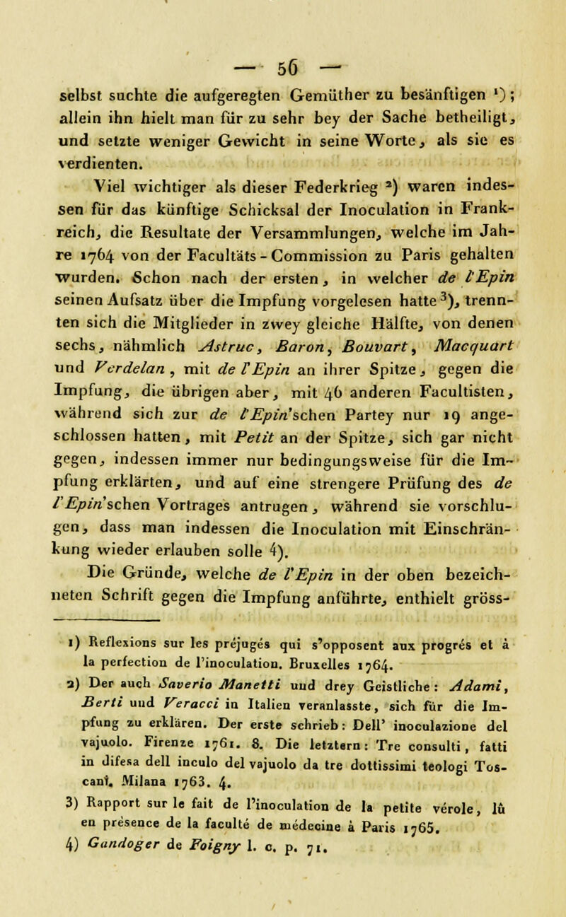 selbst suchte die aufgeregten Gemüther zu besänftigen '); allein ihn hielt man für zu sehr bey der Sache betheiligt, und setzte weniger Gewicht in seine Worte, als sie es verdienten. Viel wichtiger als dieser Federkrieg 2) waren indes- sen für das künftige Schicksal der Inoculation in Frank- reich, die Resultate der Versammlungen,, welche im Jah- re 1764 von der Facultäts - Commission zu Paris gehalten wurden. Schon nach der ersten, in welcher de l'Epin seinen Aufsatz über die Impfung vorgelesen hatte3), trenn- ten sich die Mitglieder in zwey gleiche Hälfte, von denen sechs, nähmlich Astruc, Baron, Bouvart, Macquart und Vcrdelan , mit de VEpin an ihrer Spitze, gegen die Impfung, die übrigen aber, mit 40 anderen Facultisten, während sich zur de lEpin'schen Partey nur 19 ange- schlossen hatten, mit Petit an der Spitze, sich gar nicht gegen, indessen immer nur bedingungsweise für die Im- pfung erklärten, und auf eine strengere Prüfung des de l'Epin sehen Vortrages antrugen , während sie vorschlu- gen, dass man indessen die Inoculation mit Einschrän- kung wieder erlauben solle 4). Die Gründe, welche de l'Epin in der oben bezeich- neten Schrift gegen die Impfung anführte, enthielt gröss- 1) Reflexions sur les prejuges qui s'opposent aux progres et ä la perfection de l'iuoculatiou. Bruxelles 1764. 3) Der auch Saverio Manetti und drey Geistliche: Adami, Berti und Veracci in Italien veranlasste, sich für die Im- pfung zu erklären. Der erste schrieb: Dell' inoculazione del vajuolo. Firenze 1761. 8. Die letztarn: Tre consulti, fatti in difesa dell ineulo del vajuolo da tre dottissimi teologi Tos- cani. Milana 1763. 4. 3) Rapport sur le fait de l'inoculation de la petite veröle, lü en presence de la faculte de medecine a Paris 1765. 4) Gandoger de Foigny 1. o. p. 71.