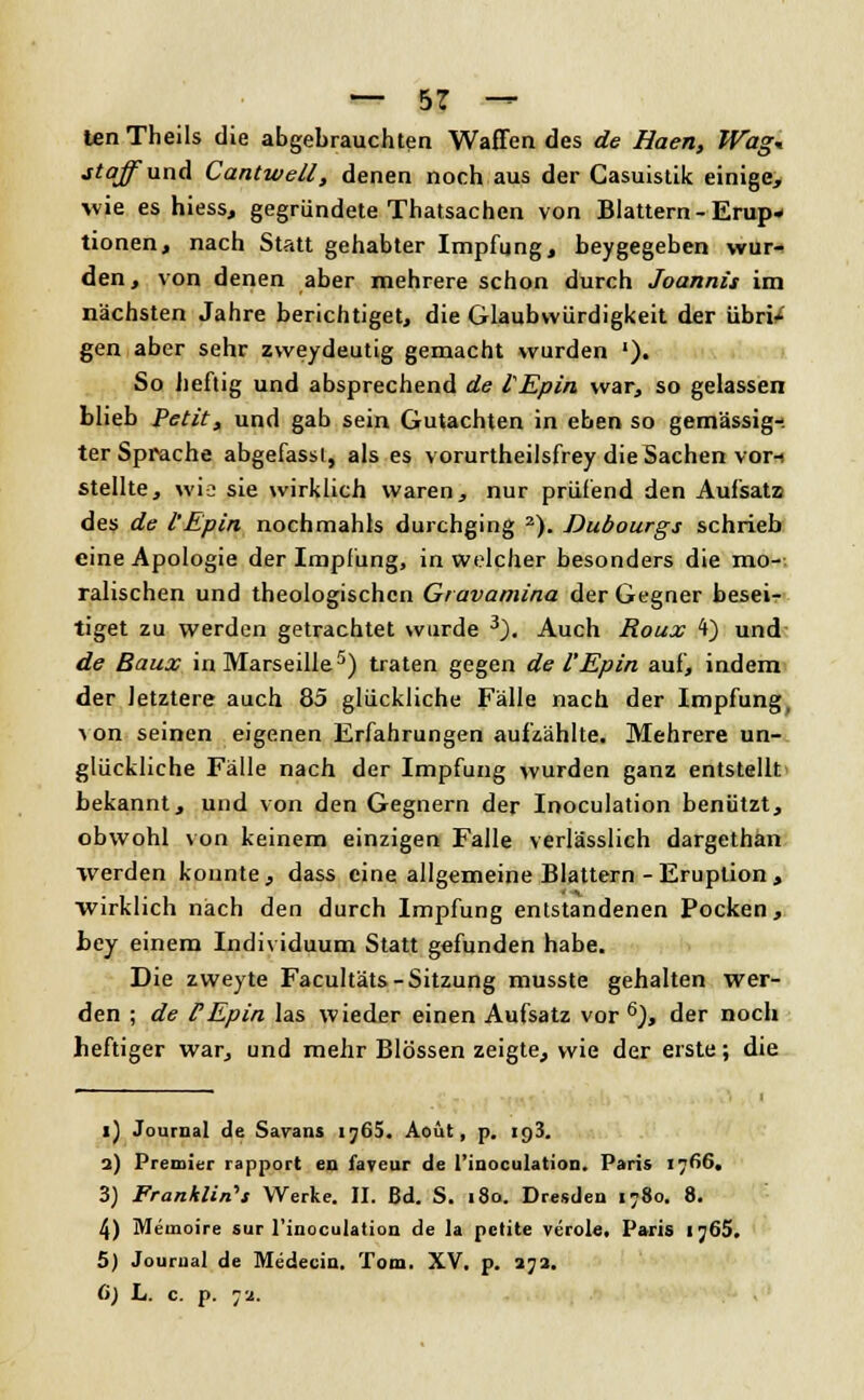len Theils die abgebrauchten Waffen des de Haen, Wag* jtaffunA Cantwell, denen noch aus der Casuistik einige, ■wie es hiess, gegründete Thatsachen von Blattern - Erup- tionen, nach Statt gehabter Impfung, beygegeben wur- den, von denen aber mehrere schon durch Joannis im nächsten Jahre berichtiget, die Glaubwürdigkeit der übri/ gen aber sehr zweydeutig gemacht wurden '). So heftig und absprechend de tEpin war, so gelassen blieb Petit, und gab sein Gutachten in eben so gemässig- ter Sprache abgefassl, als es vorurtheilsfrey die Sachen vor-i stellte, wie sie wirklich waren, nur prüfend den Aufsatz des de l'Epin nochmahls durchging 2). Dubourgs schrieb eine Apologie der Impfung, in welcher besonders die mo-- rauschen und theologischen Gravamina der Gegner besei- tiget zu werden getrachtet wurde 3). Auch Roux 4) und de Baux in Marseille5) traten gegen de l'Epin auf, indem der letztere auch 85 glückliche Fälle nach der Impfung, von seinen eigenen Erfahrungen aufzählte. Mehrere un- glückliche Fälle nach der Impfung wurden ganz entstellt bekannt, und von den Gegnern der Inoculation benützt, obwohl von keinem einzigen Falle verlässlich dargethan werden konnte, dass eine allgemeine Blattern - Eruption, wirklich nach den durch Impfung entstandenen Pocken, hey einem Individuum Statt gefunden habe. Die zweyte Facultäts- Sitzung musste gehalten wer- den ; de l'Epin las wieder einen Aufsatz vor 6), der noch heftiger war, und mehr Blossen zeigte, wie der erste; die i) Journal de Savans iy65. Aoüt, p. 193. 2) Premier rapport en faveur de l'inoculation. Paris 1766. 3) Franklin's Werke. II. Bd. S. 180. Dresden 1780. 8. 4) Memoire sur l'inoculation de la petite veröle. Paris Ij65. 5) Journal de Medecin. Tom. XV. p. 272. (>) L. c. p. 72.