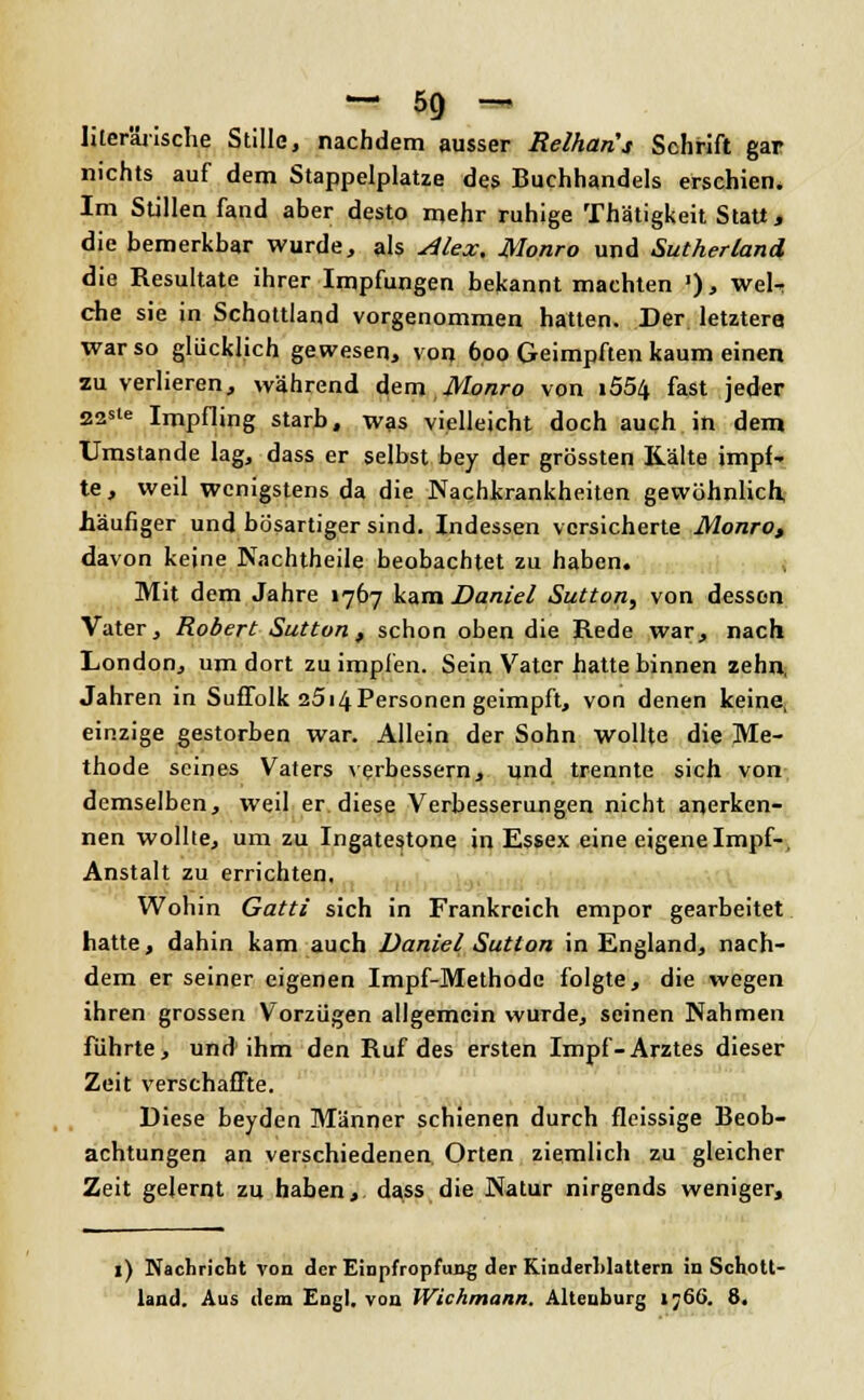 literarische Stille, nachdem ausser Relhans Schrift gar nichts auf dem Stappelplatze des Buchhandels erschien. Im Stillen fand aber desto mehr ruhige Thätigkeit Statt, die bemerkbar wurde, als Alex. Monro und Sutherland die Resultate ihrer Impfungen bekanntmachten '), wel- che sie in Schottland vorgenommen hatten. Der letztere war so glücklich gewesen, von 600 Geimpften kaum einen zu verlieren, während dem Monro von i554 fast jeder 22ste Impfling starb, was vielleicht doch auch in dem Umstände lag, dass er selbst bey der grössten Kälte impf- te, weil wenigstens da die Nachkrankheiten gewöhnlich, häufiger und bösartiger sind. Indessen versicherte Monro, davon keine Nachtheile beobachtet zu haben. Mit dem Jahre 1767 kam Daniel Sutton, von dessen Vater, Robert Sutton, schon oben die Rede war, nach London, um dort zu impfen. Sein Vater hatte binnen zehn, Jahren in Suffolk 2514 Personen geimpft, von denen keine, einzige gestorben war. Allein der Sohn wollte die Me- thode seines Vaters verbessern, und trennte sich von demselben, weil er diese Verbesserungen nicht anerken- nen wollte, um zu Ingatestone in Essex eine eigene Impf-, Anstalt zu errichten. Wohin Gatti sich in Frankreich empor gearbeitet hatte, dahin kam auch Daniel Sutton in England, nach- dem er seiner eigenen Impf-Methodc folgte, die wegen ihren grossen Vorzügen allgemein wurde, seinen Nahmen führte, und ihm den Ruf des ersten Impf-Arztes dieser Zeit verschaffte. Diese beyden Männer schienen durch fleissige Beob- achtungen an verschiedenen. Orten ziemlich zu gleicher Zeit gelernt zu haben,, dass die Natur nirgends weniger, 1) Nachricht von der Einpfropfung der Kinderhlaüem in Schott- land. Aus dem Engl, von Wichmann. Altenburg ij66. 8.