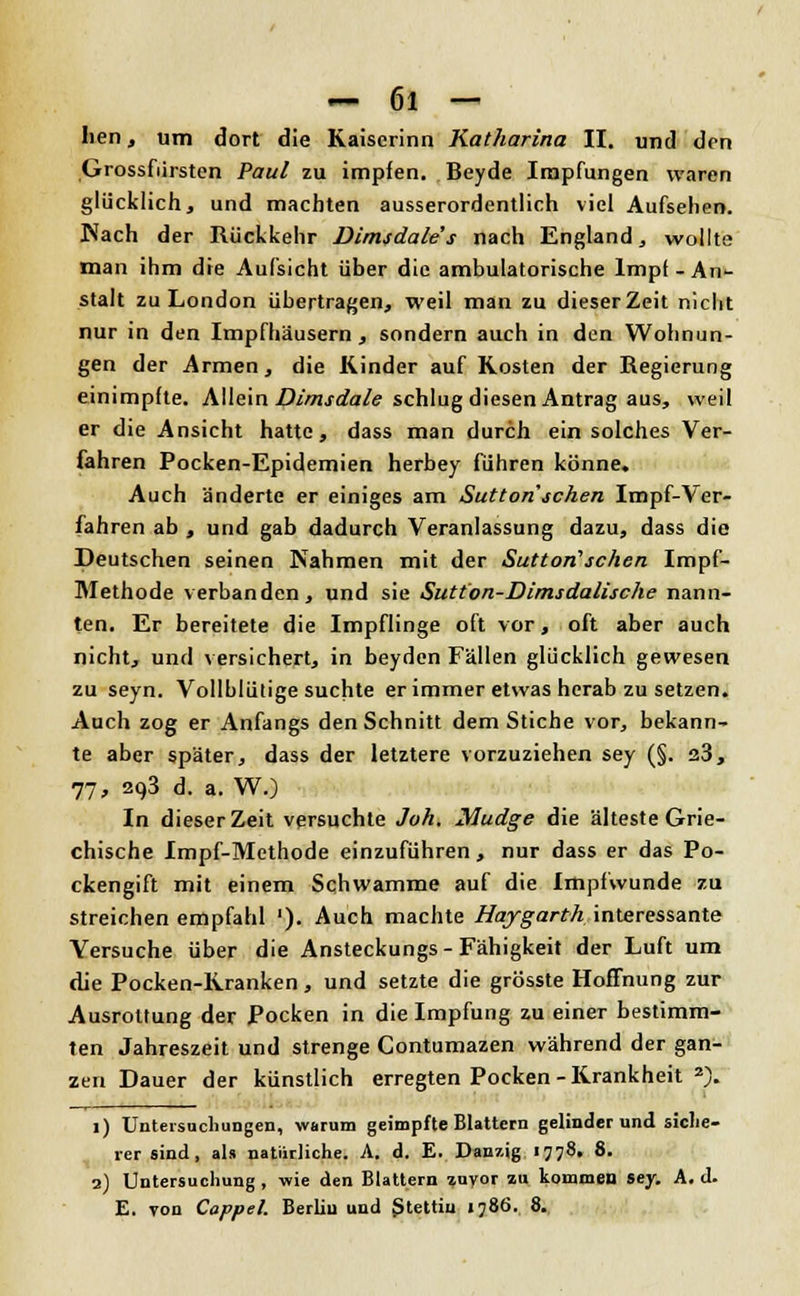 Iien, um dort die Kaiscrinn Katharina II. und den Grossfiirsten Paul zu impfen. Beyde Impfungen waren glücklich, und machten ausserordentlich viel Aufsehen. Nach der Rückkehr Dimsdales nach England, wollte man ihm die Aufsicht über die ambulatorische Impf - An- stalt zu London übertragen, weil man zu dieser Zeit nicht nur in den Impfhäusern, sondern auch in den Wohnun- gen der Armen, die Rinder auf Rosten der Regierung einimpfte. Allein Dimsdale schlug diesen Antrag aus, weil er die Ansicht hatte, dass man durch ein solches Ver- fahren Pocken-Epidemien herbey führen könne. Auch änderte er einiges am Sutton'sehen Impf-Ver- fahren ab , und gab dadurch Veranlassung dazu, dass die Deutschen seinen Nahmen mit der Sutton'sehen Impf- Methode verbanden, und sie Sutton-Dimsdalische nann- ten. Er bereitete die Impflinge oft vor, oft aber auch nicht, und versichert, in beyden Fällen glücklich gewesen zu seyn. Vollblütige suchte er immer etwas herab zu setzen. Auch zog er Anfangs den Schnitt dem Stiche vor, bekann- te aber später, dass der letztere vorzuziehen sey (§. s3, 77, 293 d. a. W.) In dieser Zeit versuchte Joh. Mudge die älteste Grie- chische Impf-Methode einzuführen , nur dass er das Po- ckengift mit einem Schwämme auf die Impfwunde zu streichen empfahl '). Auch machte Haygarth interessante Versuche über die Ansteckungs-Fähigkeit der Luft um die Pocken-Rranken , und setzte die grösste Hoffnung zur Ausrottung der Pocken in die Impfung zu einer bestimm- ten Jahreszeit und strenge Contumazen während der gan- zen Dauer der künstlich erregten Pocken - Rrankheit 2). 1) Untersuchungen, warum geimpfte Blattern gelinder und siche- rer sind, als natürliche. A. d. E. Danzig 1778. 8. 2) Untersuchung , wie den Blattern »uyor au kommen sey. A. d. E. von Coppel. Berlin und Stettiu 1786. 8.