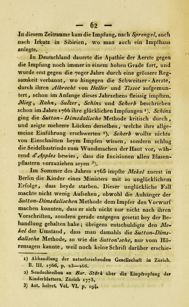 In diesem Zeiträume kam die Impfung, nach Sprengel, auch nach Irkutz in Sibirien, wo man auch ein Impfhaus anlegte. In Deutschland dauerte die Apathie der Aerzte gegen die Impfung noch immer in einem hohen Grade fort, und wurde erst gegen die 70ger Jahre durch eine grössere Reg- samkeit verbannt, wo hingegen die Schweitzer-Aerzte, durch ihren Albrecht von Haller und Tissot aufgemun- tert, schon im Anfange dieses Jahrzehens fleissig impften. Mieg, Rahn, Sulzer, Schinz und Scherb beschrieben schon im Jahre 1766 ihre glücklichen Impfungen '). Schinz ging die Sutton- Dimsdalische Methode kritisch durch, und zeigte mehrere Lücken derselben, welche ihre allge- meine Einführung erschwerten 2). Scherb wollte nichts von Einschnitten beym Impfen wissen, sondern schlug die Seidelbastrinde zum Wundmachen der Haut vor, wäh- rend <V Apples bewies, dass die Incisionen allen Blasen- pflastern vorzuziehen seyen 3). Im Sommer des Jahres 1765 impfte Mekel zuerst in Berlin die Kinder eines Ministers mit so unglücklichem Erfolge, dass beyde starben. Dieser unglückliche Fall machte nicht wenig Aufsehen, obwohl die Anhänger der Sutton-Dimsdalischen Methode dem Impfer den Vorwurf machen konnten, dass er sich nicht nur nicht nach ihren Vorschriften, sondern gerade entgegen gesetzt bey der Be- handlung gehalten habe ; übrigens entschuldigte den Me- kel der Umstand, dass man damahls die Sutton-Dims- dalische Methode, so wie die Sutton'sche, nur vom Hö- rensagen kannte, weil noch keine Schrift darüber erschie- 1) Abhandlung der naturforschenden Gesellschaft in Zürich, B. III. 1766, p. a3—2G6. 2) Sendschreiben an Bar. StSrk über die Einpfropfung der Kinderblattern. Zürich 1773, 3) Act. helyet. Vol. VI. p. 194.