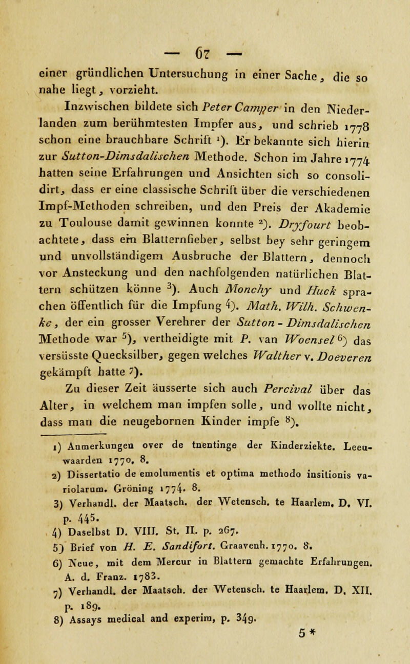 einer gründlichen Untersuchung in einer Sache, die so nahe liegt, vorzieht. Inzwischen bildete sich Peter Camj/er in den Nieder- landen zum berühmtesten Impfer aus, und schrieb 1778 schon eine brauchbare Schrift '). Er bekannte sich hierin zur Sutton-Dimsdalischen Methode. Schon im Jahre 1774 hatten seine Erfahrungen und Ansichten sich so consoli- dirt, dass er eine classische Schrift über die verschiedenen Impf-Methoden schreiben, und den Preis der Akademie zu Toulouse damit gewinnen konnte 2). Dryfourt beob- achtete, dass efn Blatternfieber, selbst bey sehr geringem und unvollständigem Ausbruche der Blattern, dennoch vor Ansteckung und den nachfolgenden natürlichen Blat- tern schützen könne 3). Auch Monchy und Huck spra- chen öffentlich für die Impfung 4). Math. Willi. Schwen- ke , der ein grosser Verehrer der Sutton - Dimsdalischcn Methode war 5), vertheidigte mit P. van Woensel&) das versüsste Quecksilber, gegen welches Walther \, Doeveren gekämpft hatte 7). Zu dieser Zeit 'äusserte sich auch Percival über das Alter, in welchem man impfen solle, und wollte nicht, dass man die neugebornen Rinder impfe 8). 1) Anmerkungen over de tnentinge der Kinderzielte. Leeu- waarden 177°» 8. 2) Dissertatio de emolumentis et optima methodo insilionis va- riolarum. Gröning 1774« 8. 3) Verhandl. der Maatsch. der Wetensch. te Haarlem. D. VI. p. 445. 4) Daselbst I). VIII. St. II. p. 267. 5) Brief von H. E. Sandifort. Graavenh. 1770. 8. 6) Neue, mit dem Mercur in Blattern gemachte Erfahrungen. A. d. Franz. 178'. 7) Verhandl. der Maatsch. der Wetensch. te Haarlem. D. XII. p. 189. 8) Assays medical and experira, p. 34g. 5*
