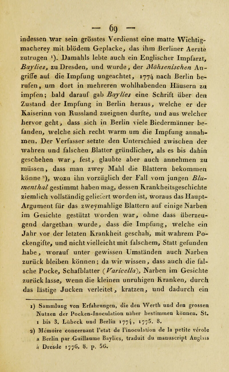 indessen War sein grösstes Verdienst eine matte Wichtig- macherey mit blödem Geplacke., das ihm Berliner Aerzte zutrugen '). Damahls lebte auch ein Englischer Impfarzt, Baylies, zu Dresden, und wurde, der Möhsenischen An- griffe auf die Impfung ungeachtet, 1774 nach Berlin be- rufen, um dort in mehreren wohlhabenden Häusern zu impfen; bald darauf gab Bajlies eine Schrift über den Zustand der Impfung in Berlin heraus, welche er der Kaiserinn von Russland zueignen durfte, und aus welcher hervor geht, dass sich in Berlin viele Biedermänner be- fanden, welche sich recht warm um die Impfung annah- men. Der Verfasser setzte den Unterschied zwischen der wahren und falschen Blatter gründlicher, als es bis dahin geschehen war, fest, glaubte aber auch annehmen zu müssen, dass man zwey Mahl die Blattern bekommen könne2), wozu ihn vorzüglich der Fall vom jungen Blu- menthal gestimmt haben mag, dessen Rrankheitsgeschichte ziemlich vollständig geliefert worden ist, woraus das Haupt- Argument für das zweymahlige Blattern auf einige Narben im Gesichte gestützt worden war, ohne dass überzeu- gend dargethan wurde, dass die Impfung, welche «;in Jahr vor der letzten Krankheit geschah, mit wahrem Po- ckengifte, und nicht vielleicht mit falschem, Statt gefunden habe , worauf unter gewissen Umständen auch Narben zurück bleiben können; da wir wissen, dass auch die fal- sche Pocke, Schafblatter ( Varicella), Narben im Gesichte zurücklasse, wenn die kleinen unruhigen Kranken, durch das lästige Jucken verleitet, kratzen, und dadurch ein 1) Sammlung von Erfahrungen, die den Werth und den grossen Nutzen der Pocken-Inoculation näher bestimmen können. St, 1 bis 3. Lübeck und Berlin 177I, '7/5. 8. 2) Memoire concernant l'etat de rinoculntion de la petite veröle a Berlin par -Guillaume Baylies, traduit du manuscript Anglais a Dresde 1776, 8. p, 5ü.