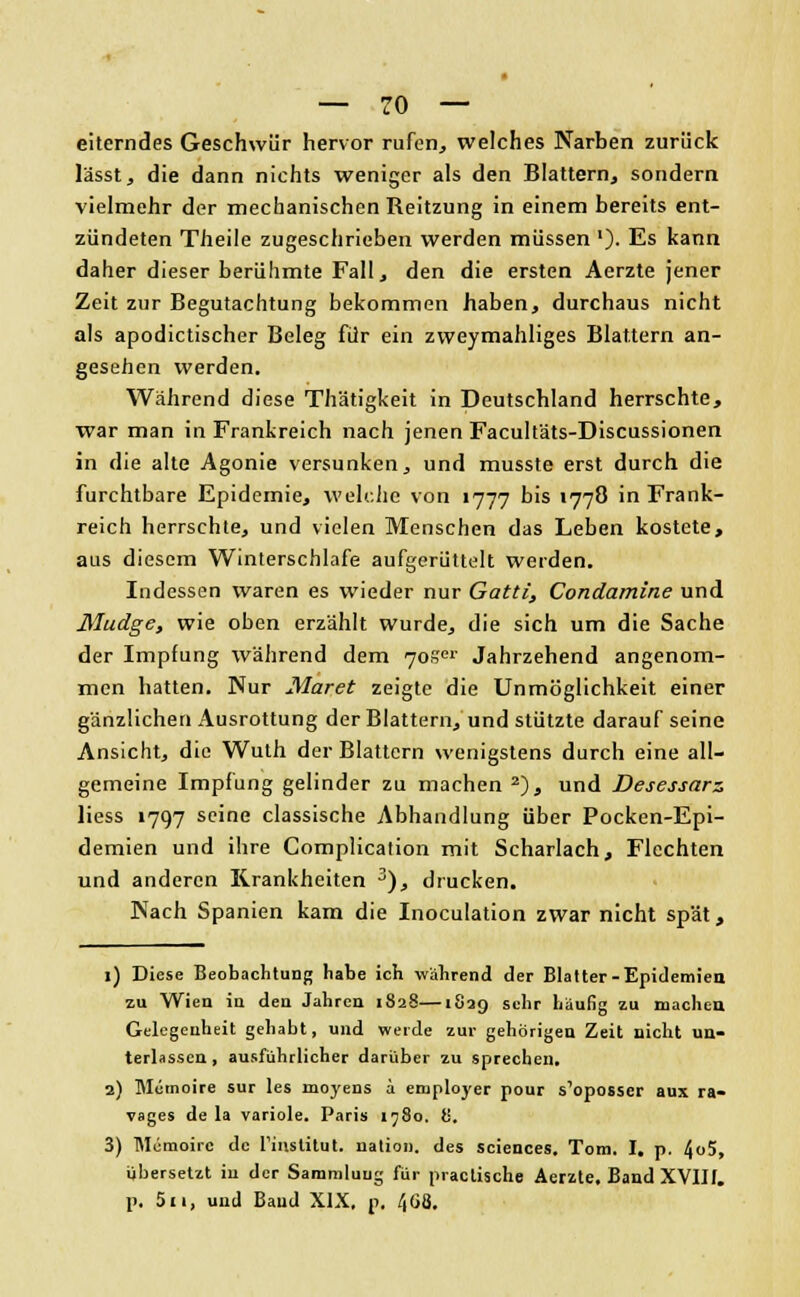 eiterndes Geschwür hervor rufen, welches Narben zurück lässt, die dann nichts weniger als den Blattern, sondern vielmehr der mechanischen Reitzung in einem bereits ent- zündeten Theile zugeschrieben werden müssen '). Es kann daher dieser berühmte Fall, den die ersten Aerzte jener Zeit zur Begutachtung bekommen haben, durchaus nicht als apodictischer Beleg für ein zweymahliges Blattern an- gesehen werden. Während diese Thätigkeit in Deutschland herrschte, war man in Frankreich nach jenen Facult'äts-Discussionen in die alte Agonie versunken, und musste erst durch die furchtbare Epidemie, welche von 1777 bis 1778 in Frank- reich herrschte, und vielen Menschen das Leben kostete, aus diesem Winterschlafe aufgerüttelt werden. Indessen waren es wieder nur Gatti, Condamine und Mudge, wie oben erzählt wurde, die sich um die Sache der Impfung während dem 70.' Jahrzehend angenom- men hatten. Nur Maret zeigte die Unmöglichkeit einer gänzlichen Ausrottung der Blattern, und stützte darauf seine Ansicht, die Wuth der Blattern wenigstens durch eine all- gemeine Impfung gelinder zu machen 2), und Desessarz liess 1797 seine classische Abhandlung über Pocken-Epi- demien und ihre Complication mit Scharlach, Flechten und anderen Krankheiten 3), drucken. Nach Spanien kam die Inoculation zwar nicht spät, 1) Diese Beobachtung habe ich während der Blatter-Epidemien zu Wien in den Jahren 1828—1829 sehr häufig zu macheu Gelegenheit gehabt, und werde zur gehörigen Zeit nicht un- terlassen, ausführlicher darüber zu sprechen. 2) Memoire sur les moyens a employer pour s'oposser aux ra- vages de la variole. Paris 1780. 8. 3) Memoire de rinstitut. nation. des Sciences. Tom. I. p. 4°5> übersetzt in der Sammlung für practische Aerzte. Band XVIII. p. 511, und Band XIX. p, 468.