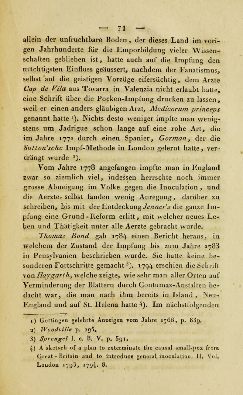 allein der unfruchtbare Boden, der dieses Land im vori- gen Jahrhunderte für die Emporbildung vieler Wissen- schaften geblieben ist, hatte auch auf die, Impfung den mächtigsten Einfluss geäussert, nachdem der Fanatismus, selbst auf die geistigen Vorzüge eifersüchtig, dem Arzte Cap de Vila aus Tovarra in Valenzia nicht erlaubt hatte, eine Schrift über die Pocken-Impfung drucken zu lassen, weil er einen anders gläubigen Arzt, Medicorum princeps genannt hatte '). Nichts desto weniger impfte man wenig- stens um Jadrigue schon lange auf eine rohe Art, die im Jahre 1771 durch einen Spanier, Gorman, der die Sutton'schc Impf-Methode in London gelernt hatte, ver- drängt wurde 2). Vom Jahre 1778 angefangen impfte man in England zwar so ziemlich viel, indessen herrschte noch immer grosse Abneigung im Volke gegen die Inoculation , und die Aerzte. selbst fanden wenig Anregung, darüber zu schreiben, bis mit der Entdeckung Jenner's die ganze Im- pfung eine Grund-Reform erlitt, mit welcher neues Le- ben und Thätigkeit unter alle Aerzte gebracht wurde. Thomas Bond gab 1784 einen Bericht heraus, in. welchem der Zustand der Impfung bis zum Jahre 1783 in Pensylvanien beschrieben wurde. Sie hatte keine be- sonderen Fortschritte gemacht3). »794 erschien die Schrift von Haygarth, welche zeigte, wie sehr man aller Orten auf Verminderung der Blattern durch Contumaz-Anstalten be- dacht war, die man nach ihm bereits in Island, Neu- England und auf St. Helena hatte 4). Im nächstfolgenden 1) Göttingen gelehrte Anzeigen vom Jalire 17G6, p. 839, a) IVoodville p. 2g5< 3) Sprengel 1. c. B. V. p. 5gi. 4) A sketsch nf a plan to exterminate tlie causal small-pox from Great- Britain and to iutroduce general inoculutiou. Jl. Vol. London • 7<)3, 1794» 8.