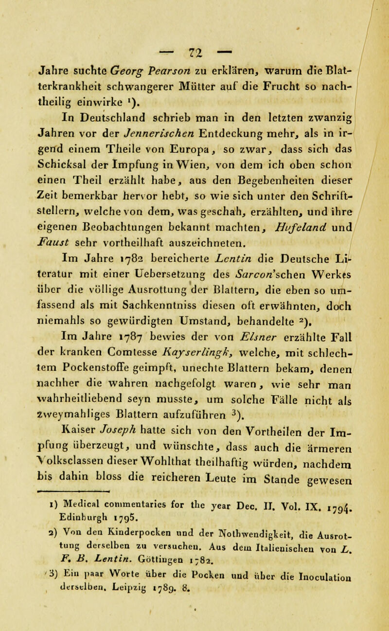 Jahre suchte Georg Pearson zu erklären, warum die Blat- terkrankheit schwangerer Mütter auf die Frucht so nach- theilig einwirke '). In Deutschland schrieb man in den letzten zwanzig Jahren vor der Jennerischen Entdeckung mehr, als in ir- gend einem Tlieile von Europa, so zwar, dass sich das Schicksal der Impfung in Wien, von dem ich oben schon einen Theil erzählt habe, aus den Begebenheiten dieser Zeit bemerkbar hervor hebt, so wie sich unter den Schrift- stellern, welche von dem, was geschah, erzählten, und ihre eigenen Beobachtungen bekannt machten, Hufeland und Faust sehr vortheilhaft auszeichneten. Im Jahre 1782 bereicherte Lcntin die Deutsche Li- teratur mit einer Uebersetzung des Sarcon'schen Werkes über die völlige Ausrottung der Blattern, die eben so um- fassend als mit Sachkenntniss diesen oft erwähnten, doch niemahls so gewürdigten Umstand, behandelte 2). Im Jahre 1787 bewies der von Eisner erzählte Fall der kranken Comlesse Kayserlingk, welche, mit schlech- tem PockenstofFe geimpft, unechte Blattern bekam, denen nachher die wahren nachgefolgt waren, wie sehr man wahrheitliebend seyn musste, um solche Fälle nicht als zweymahliges Blattern aufzuführen 3). Kaiser Joseph hatte sich von den Vortheilen der Im- pfung überzeugt, und wünschte, dass auch die ärmeren Volksclassen dieser Wohlthat theilhaftig würden, nachdem bis dahin bloss die reicheren Leute im Stande gewesen 1) Medical commentaries for tlie year Dec. II. Vol. IX. itoX Edinburgh IJ95. 3) Von den Kinderpocken und der Notwendigkeit, die Ausrot- tung derselben zu versuchen. Aus dem Italienischen von L. F. B. Lentin. Göttingen 1^82. t$) Ein paar Worte über die Pocken und Über die Inoculation derselben. Leipzig 1789. b.