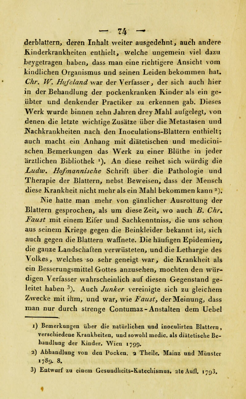 derblattern, deren Inhalt weiter ausgedehnt, auch andere Rinderkrankheiten enthielt, welche ungemein viel dazu beygetragen haben, dass man eine richtigere Ansicht vom kindlichen Organismus und seinen Leiden bekommen hat. Chr. W. Hi/feLand war der Verfasser, der sich auch hier in der Behandlung der pockenkranken Kinder als ein ge- übter und denkender Practiker zu erkennen gab. Dieses Werk wurde binnen zehn Jahren drey Mahl aulgelegt, von denen die letzte wichtige Zusätze über die Metastasen und Wachkrankheiten nach den Inoculations-Blattern enthielt; auch macht ein Anhang mit diätetischen und medicini- schen Bemerkungen das Werk zu einer Blülhe in jeder ärztlichen Bibliothek '). An diese reihet sich würdig die Ludw. Hofmannische Schrift über die Pathologie und Therapie der Blattern, nebst Beweisen, dass der Mensch diese Krankheit nicht mehr als ein Mahl bekommen kann 2). Wie hatte man mehr von gänzlicher Ausrottung der Blattern gesprochen, als um diese Zeit, wo auch B. Chr. Faust mit einem Eifer und Sachkenntniss, die uns schon aus seinem Kriege gegen die Beinkleider bekannt ist, sich auch gegen die Blattern waffnete. Die häufigen Epidemien, die ganze Landschaften verwüsteten, und die Lethargie des Volkes, welches so sehr geneigt war, die Krankheit als ein Besserungsmittel Gottes anzusehen, mochten den wür- digen Verfasser wahrscheinlich auf diesen Gegenstand ge- leitet haben 3). Auch Junker vereinigte sich zu gleichem Zwecke mit ihm, und war, wie Faust, der Meinung, dass man nur durch strenge Contumaz- Anstalten dem Uebel i) Bemerkungen über die natürlichen und inoculirten Blattern, verschiedene Krankheiten, und sowohl medic. als diätetische Be- handlung der Kinder. Wien 1799. 2) Abhandlung von den Pocken, a Theile. Mainz und Münster 17S9. 8. 3) Entwurf zu einem Gesundhcits-Katecliismus. 2teAufl. i;<)3.