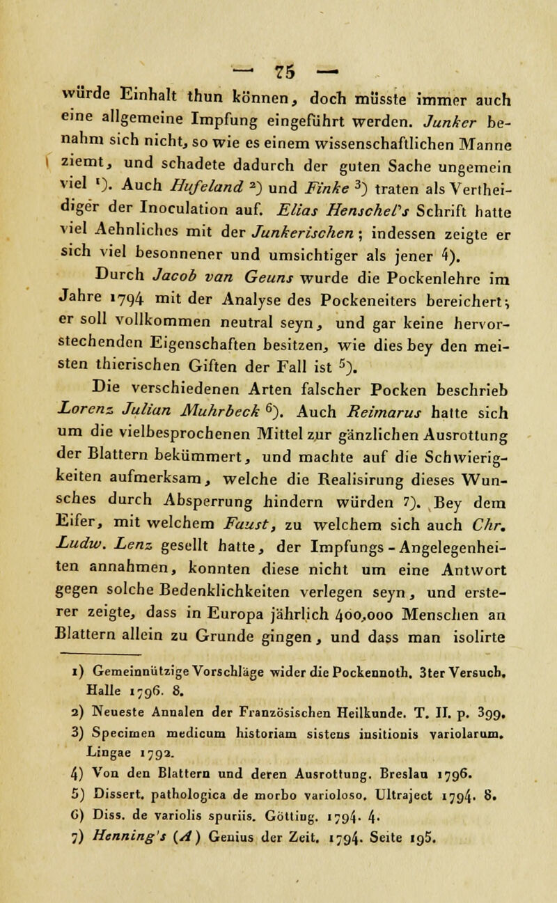 würde Einhalt thun können, doch müsste immer auch eine allgemeine Impfung eingeführt werden. Junker be- nahm sich nicht, so wie es einem wissenschaftlichen Manne ziemt, und schadete dadurch der guten Sache ungemein viel '). Auch Hufeland 2) und Finke 3) traten als Vertei- diger der Inoculation auf. Elias HenschePs Schrift hatte viel Aehnlichcs mit der Junkerischen ; indessen zeigte er sich viel besonnener und umsichtiger als jener 4). Durch Jacob van Geuns wurde die Pockenlehre im Jahre 1794 mit der Analyse des Pockeneiters bereichert; er soll vollkommen neutral seyn, und gar keine hervor- stechenden Eigenschaften besitzen, wie dies bey den mei- sten thierischen Giften der Fall ist 5). Die verschiedenen Arten falscher Pocken beschrieb Lorenz Julian Muhrbeck 6). Auch Reimarus hatte sich um die vielbesprochenen Mittel zur gänzlichen Ausrottung der Blattern bekümmert, und machte auf die Schwierig- keiten aufmerksam, welche die Realisirung dieses Wun- sches durch Absperrung hindern würden 7). Bey dem Eifer, mit welchem Faust, zu welchem sich auch Chr. Ludw. Lenz gesellt hatte, der Impfungs-Angelegenhei- ten annahmen, konnten diese nicht um eine Antwort gegen solche Bedenklichkeiten verlegen seyn, und erste- rer zeigte, dass in Europa jährlich 400,000 Menschen an Blattern allein zu Grunde gingen, und dass man isolirte 1) Gemeinnützige Vorschläge-wider die Pockennoth. 3ter Versuch. Halle 1796. 8. 2) Neueste Annalen der Französischen Heilkunde. T. II. p. 3gg, 3) Specimen medicum historiam sisteus insitionis variolarum. Lingae 1793. 4) Von den Blattern und deren Ausrottung. Breslau 1796. 5) Dissert. pathologica de morbo varioloso. Ultraject 1 7q4- 8« C) Diss. de variolis spuriis. Göttiug. i?94- 4- 7) Henning's {A) Genius der Zeit. 1794. Seite 195.