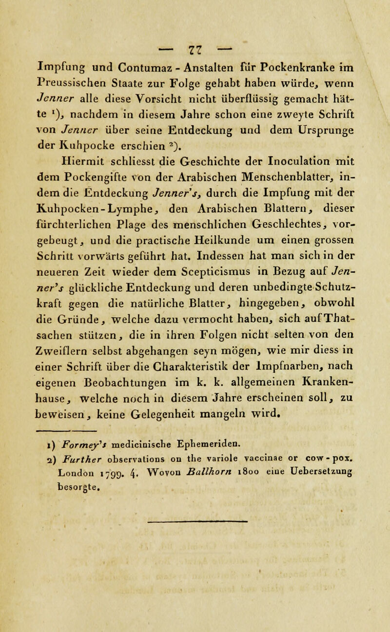 — 11 — Impfung und Contumaz - Anstalten für Pockenkranke im Preussischen Staate zur Folge gehabt haben würde, wenn Jenner alle diese Vorsicht nicht überflüssig gemacht hät- te '), nachdem in diesem Jahre schon eine zweyte Schrift von Jenner über seine Entdeckung und dem Ursprünge der Kuhpacke erschien 2). Hiermit schliesst die Geschichte der Inoculation mit dem Pockengifte von der Arabischen Menschenblatter, in- dem die Entdeckung Jenner's, durch die Impfung mit der Kuhpocken-Lymphe, den Arabischen Blattern, dieser fürchterlichen Plage des menschlichen Geschlechtes, vor- gebeugt, und die practische Heilkunde um einengrossen Schritt vorwärts geführt hat. Indessen hat man sich in der neueren Zeit wieder dem Scepticismus in Bezug auf Jen- ner's glückliche Entdeckung und deren unbedingte Schutz- kraft gegen die natürliche Blatter, hingegeben, obwohl die Gründe, welche dazu vermocht haben, sich aufThat- sachen stützen, die in ihren Folgen nicht selten von den Zweiflern selbst abgehangen seyn mögen, wie mir diess in einer Schrift über die Charakteristik der Impfnarben, nach eigenen Beobachtungen im k. k. allgemeinen Kranken- hause, welche noch in diesem Jahre erscheinen soll, zu beweisen, keine Gelegenheit mangeln wird. i) Formeft medicinische Ephemeriden. 2) Further observations od the variole vaccinae or cow-pox. London 179g. 4. Wovon Ballkorn 1800 eine Uebersetzung besorgte.