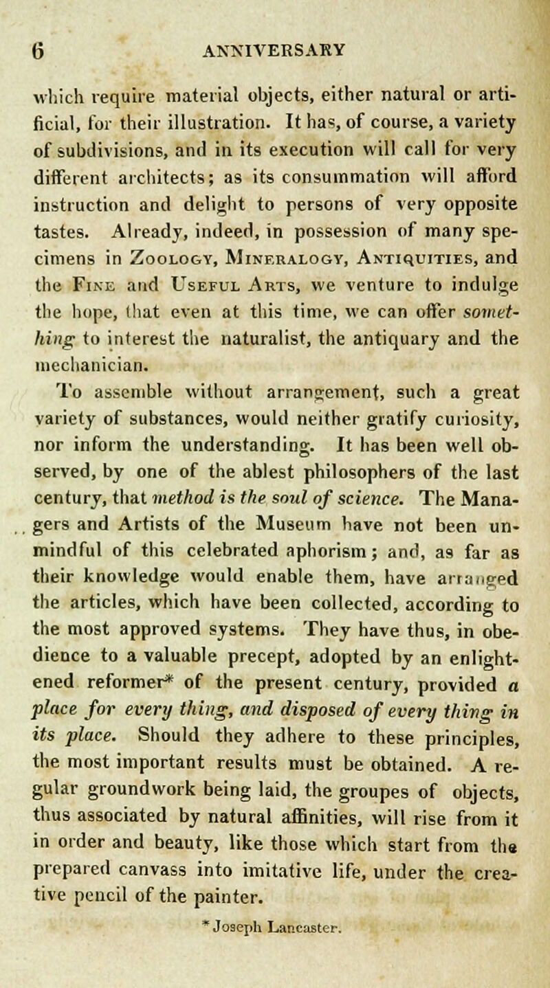 which require material objects, either natural or arti- ficial, for their illustration. It has, of course, a variety of subdivisions, and in its execution will call for very different architects; as its consummation will afford instruction and delight to persons of very opposite tastes. Already, indeed, in possession of many spe- cimens in Zoology, Mineralogy, Antiquities, and the Fine and Useful Arts, we venture to indulge the hope, (hat even at this time, we can offer somet- hing to interest the naturalist, the antiquary and the mechanician. To assemble without arrangement, such a great variety of substances, would neither gratify curiosity, nor inform the understanding. It has been well ob- served, by one of the ablest philosophers of the last century, that method is the soul of science. The Mana- gers and Artists of the Museum have not been un- mindful of this celebrated aphorism; and, as far as their knowledge would enable them, have arranged the articles, which have been collected, according to the most approved systems. They have thus, in obe- dience to a valuable precept, adopted by an enlight- ened reformer* of the present century, provided a place for every thing, and disposed of every thing in its place. Should they adhere to these principles, the most important results must be obtained. A re- gular groundwork being laid, the groupes of objects, thus associated by natural affinities, will rise from it in order and beauty, like those which start from the prepared canvass into imitative life, under the crea- tive pencil of the painter. * Joseph Lancaster.