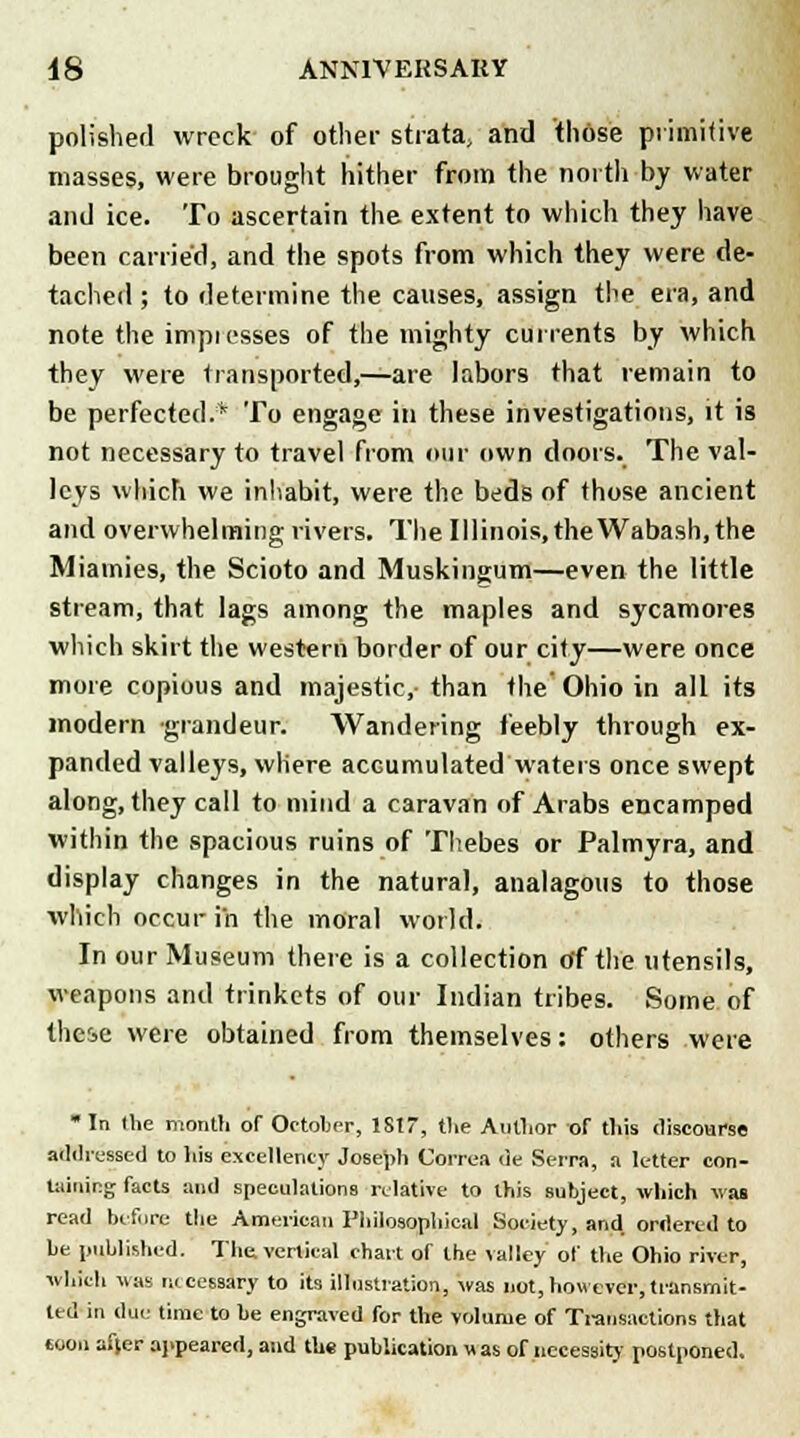 polished wreck of other strata, and those primitive masses, were brought hither from the north by water and ice. To ascertain the extent to which they have been carried, and the spots from which they were de- tached ; to determine the causes, assign the era, and note the impiosses of the mighty currents by which they were transported,—are labors that remain to be perfected.* To engage in these investigations, it is not necessary to travel from our own doors. The val- leys which we inhabit, were the beds of those ancient and overwhelming rivers. The Illinois, the Wabash, the Miamies, the Scioto and Muskingum—even the little stream, that lags among the maples and sycamores which skirt the western border of our city—were once more copious and majestic,- than the' Ohio in all its modern grandeur. Wandering feebly through ex- panded valleys, where accumulated waters once swept along, they call to mind a caravan of Arabs encamped within the spacious ruins of Thebes or Palmyra, and display changes in the natural, analagotis to those which occur in the moral world. In our Museum there is a collection of the utensils, weapons and trinkets of our Indian tribes. Some of these were obtained from themselves: others were ■ In (he month of October, 1SI7, the Author or this discourse addressed to his excellency Joseph Correa de Serra, a letter con- taining facts and speculations relative to this subject, which was read before the American Philosophical Society, and ordered to be published. The. vertical chart of the valley of the Ohio river, which was necessary to its illustration, was not,however,transmit- ted in due time to be engraved for the volume of Transactions that soon af[er appeared, and the publication v, as of necessity postponed.