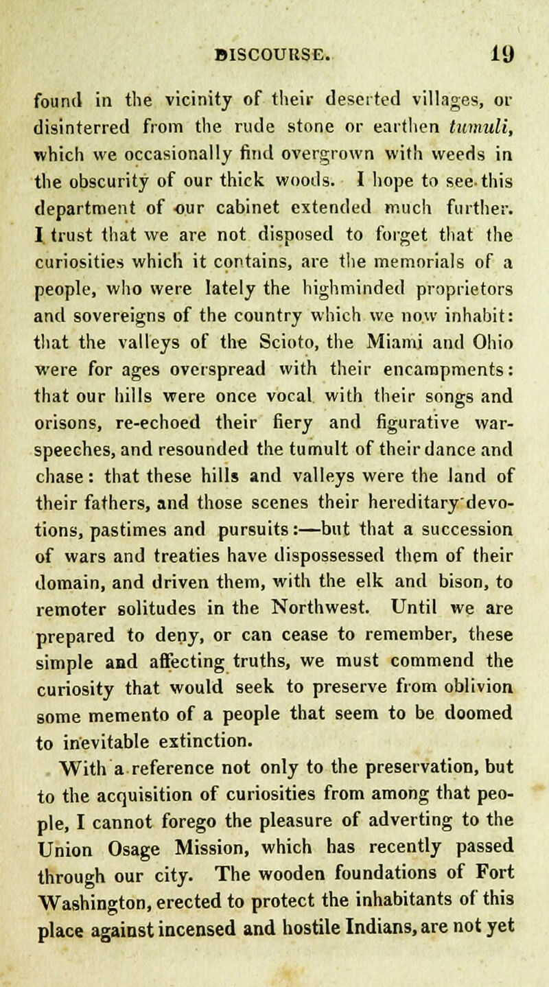 found in the vicinity of their deserted villages, or disinterred from the rude stone or earthen tumuli, which we occasionally find overgrown with weeds in the obscurity of our thick woods. I hope to see-this department of our cabinet extended much further. I trust that we are not disposed to forget that the curiosities which it contains, are the memorials of a people, who were lately the highminded proprietors and sovereigns of the country which we now inhabit: that the valleys of the Scioto, the Miami and Ohio were for ages overspread with their encampments: that our hills were once vocal with their songs and orisons, re-echoed their fiery and figurative war- speeches, and resounded the tumult of their dance and chase: that these hills and valleys were the land of their fathers, and those scenes their hereditary'devo- tions, pastimes and pursuits:—but that a succession of wars and treaties have dispossessed them of their domain, and driven them, with the elk and bison, to remoter solitudes in the Northwest. Until we are prepared to deny, or can cease to remember, these simple and affecting truths, we must commend the curiosity that would seek to preserve from oblivion some memento of a people that seem to be doomed to inevitable extinction. With a reference not only to the preservation, but to the acquisition of curiosities from among that peo- ple, I cannot forego the pleasure of adverting to the Union Osage Mission, which has recently passed through our city. The wooden foundations of Fort Washington, erected to protect the inhabitants of this place against incensed and hostile Indians, are not yet