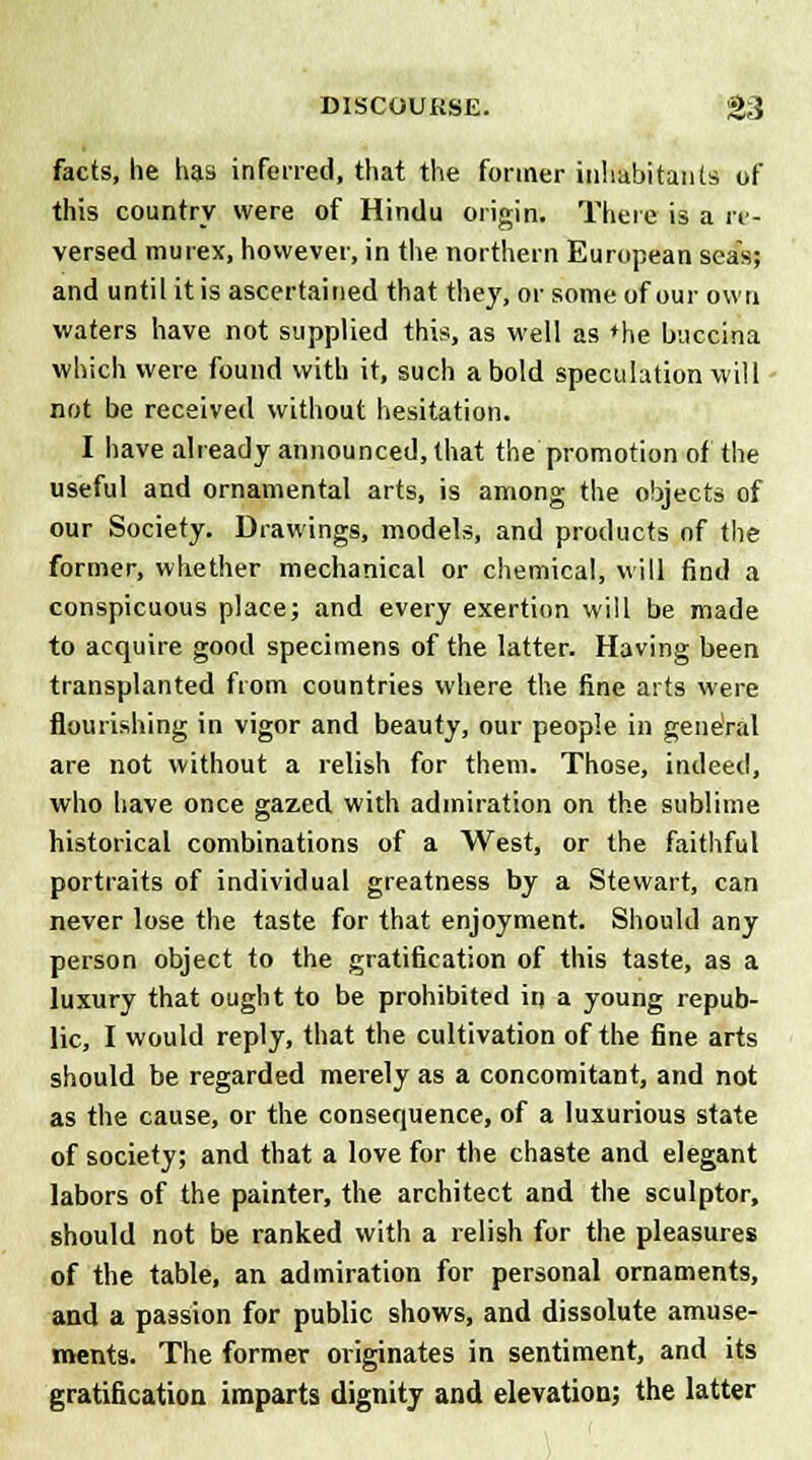 facts, he has inferred, that the former inhabitants of this country were of Hindu origin. There is a re- versed murex, however, in the northern European seas; and until it is ascertained that they, or some of our own waters have not supplied this, as well as »he buccina which were found with it, such a bold speculation will not be received without hesitation. I have already announced, that the promotion of the useful and ornamental arts, is among the objects of our Society. Drawings, models, and products of the former, whether mechanical or chemical, will find a conspicuous place; and every exertion will be made to acquire good specimens of the latter. Having been transplanted from countries where the fine arts were flourishing in vigor and beauty, our people in general are not without a relish for them. Those, indeed, who have once gazed with admiration on the sublime historical combinations of a West, or the faithful portraits of individual greatness by a Stewart, can never lose the taste for that enjoyment. Should any person object to the gratification of this taste, as a luxury that ought to be prohibited in a young repub- lic, I would reply, that the cultivation of the fine arts should be regarded merely as a concomitant, and not as the cause, or the consequence, of a luxurious state of society; and that a love for the chaste and elegant labors of the painter, the architect and the sculptor, should not be ranked with a relish for the pleasures of the table, an admiration for personal ornaments, and a passion for public shows, and dissolute amuse- ments. The former originates in sentiment, and its gratification imparts dignity and elevation; the latter