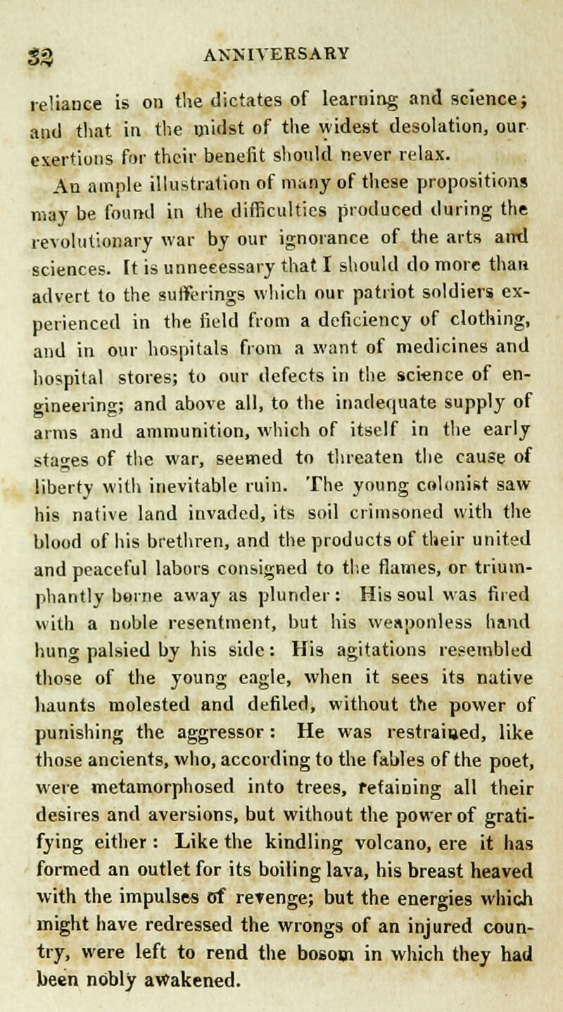 reliance is on the dictates of learning and science; and that in the midst of the widest desolation, our exertions for their benefit should never relax. An ample illustration of many of these propositions may be found in the difficulties produced during the revolutionary war by our ignorance of the arts ami sciences, it is unnecessary that I should do more than advert to the sufferings which our patriot soldiers ex- perienced in the field from a deficiency of clothing, and in our hospitals from a want of medicines and hospital stores; to our defects in the science of en- gineering; and above all, to the inadequate supply of arms and ammunition, which of itself in the early stages of the war, seemed to threaten the cause of liberty with inevitable ruin. The young colonist saw his native land invaded, its soil crimsoned with the blood of his brethren, and the products of their united and peaceful labors consigned to the flames, or trium- phantly borne away as plunder: His soul was fired with a noble resentment, but his weaponless hand hung palsied by his side: His agitations resembled those of the young eagle, when it sees its native haunts molested and defiled, without the power of punishing the aggressor: He was restrained, like those ancients, who, according to the fables of the poet, were metamorphosed into trees, retaining all their desires and aversions, but without the power of grati- fying either: Like the kindling volcano, ere it has formed an outlet for its boiling lava, his breast heaved with the impulses of refenge; but the energies which might have redressed the wrongs of an injured coun- try, were left to rend the bosom in which they had been nobly awakened.