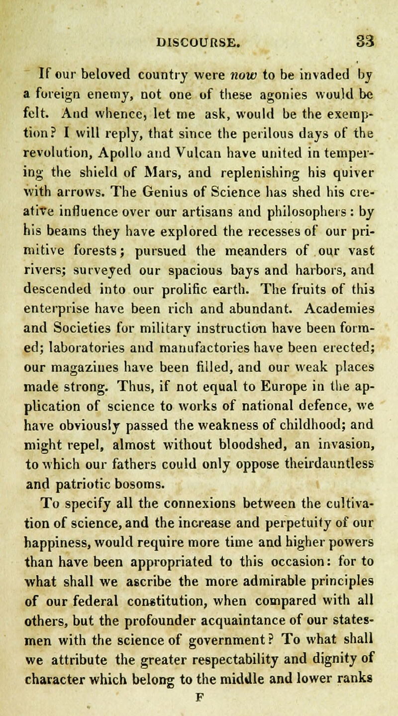 If our beloved country were now to be invaded by a foreign enemy, not oue of these agonies would be felt. And whence, let me ask, would be the exemp- tion? I will reply, that since the perilous days of the revolution, Apollo and Vulcan have united in temper- ing the shield of Mars, and replenishing his quiver with arrows. The Genius of Science has shed his cre- ative influence over our artisans and philosophers : by his beams they have explored the recesses of our pri- mitive forests; pursued the meanders of our vast rivers; surveyed our spacious bays and harbors, and descended into our prolific earth. The fruits of this enterprise have been rich and abundant. Academies and Societies for military instruction have been form- ed; laboratories and manufactories have been erected; our magazines have been filled, and our weak places made strong. Thus, if not equal to Europe ill the ap- plication of science to works of national defence, we have obviously passed the weakness of childhood; and might repel, almost without bloodshed, an invasion, to which our fathers could only oppose theirdauntless and patriotic bosoms. To specify all the connexions between the cultiva- tion of science, and the increase and perpetuity of our happiness, would require more time and higher powers than have been appropriated to this occasion: for to what shall we ascribe the more admirable principles of our federal constitution, when compared with all others, but the profounder acquaintance of our states- men with the science of government? To what shall we attribute the greater respectability and dignity of character which belong to the middle and lower ranks F