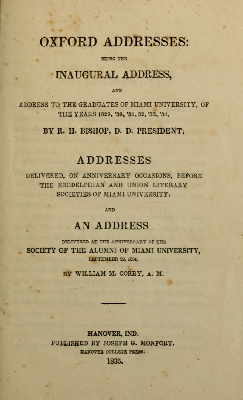 OXFORD ADDRESSES: BEING THE INAUGURAL ADDRESS, AND ADDRESS TO THE GRADUATES OF MIAMI UNIVERSITY, OF THE YEARS 1829, '30, '31,32, '33, '34, BY R. H. BISHOP, D. D. PRESIDENT; ADDRESSES DELIVERED, ON ANNIVERSARY OCCASIONS, BEFORE THE ERODELPHIAN AND UNION LITERARY SOCIETIES OF MIAMI UNIVERSITY; AND AN ADDRESS DELIVERED AT THE ANNIVERSARY OF THE SOCIETY OF THE ALUMNI OF MIAMI UNIVERSITY, SEPTEMBER 22, 1834, BY WILLIAM M. CORRY, A. M. HANOVER, BSD. PUBLISHED BY JOSEPH G. MONFORT. HANOVEX COLLEGE PRESS i 1835.