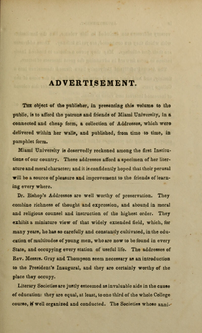 ADVERTISEMENT. The object of the publisher, in presenting this volume to tho public, is to afford the patrons and friends of Miami University, in a connected and cheap form, a collection of Addresses, which were delivered within her walls, and published, from time to time, in pamphlet form. Miami University is deservedly reckoned among the first Institu- tions of our country. These addresses afford a specimen of her liter- ature and moral character; and it is confidently hoped that their perusal will be a source of pleasure and improvement to the friends of learn- ing every where. Dr. Bishop's Addresses are well worthy of preservation. They combine richness of thought and expression, and abound in moral and religious counsel and instruction of the highest order. They exhibit a miniature view of that widely extended field, which, for many years, he has so carefully and constantly cultivated, in the edu- cation of multitudes of young men, who are now to be found in every State, and occupying every station of useful life. The addresses of Rev. Messrs. Gray and Thompson seem necessary as an introduction to the President's Inaugural, and they are certainly worthy of the place they occupy. Literary Societies are justly esteemed as invaluable aids in the cause of education: they are equal, at least, to one third of the whole College course, if well organized and conducted. The Societies whose anni-