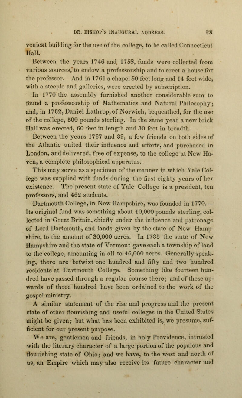 venient building for the use of the college, to be called Connecticut Hall. Between the years 1746 and. 175S, funds were collected from various sources,* to endow a professorship and to erect a house for the professor. And in 1761 a chapel 50 feet long and 14 feet wide, with a steeple and galleries, were erected by subscription. In 1770 the assembly furnished another considerable sum to found a professorship of Mathematics and Natural Philosophy; and, in 1782, Daniel Lathrop, of Norwich, bequeathed, for the use of the college, 500 pounds sterling. In the same year a new brick Hall was erected, 60 feet in length and 30 feet in breadth. Between the years 1787 and 89, a few friends on both sides of the Atlantic united their influence and efforts, and purchased in London, and delivered, free of expense, to the college at New Ha- ven, a complete philosophical apparatus. This may serve as a specimen of the manner in which Yale Col- lege was supplied with funds during the first eighty years of her existence. The present state of Yale College is a president, ten professors, and 462 students. Dartmouth College, in New Hampshire, was founded in 1770.— Its original fund was something about 10,000 pounds sterling, col- lected in Great Britain, chiefly under the influence and patronage of Lord Dartmouth, and lands given by the state of New Hamp- shire, to the amount of 30,000 acres. In 1785 the state of New Hampshire and the state of Vermont gave each a township of land to the college, amounting in all to 46,000 acres. Generally speak- ing, there are befwixt one hundred and fifty and two hundred residents at Dartmouth College. Something like fourteen hun- dred have passed through a regular course there; and of these up- wards of three hundred have been ordained to the work of the gospel ministry. A similar statement of the rise and progress and the present state of other flourishing and useful colleges in the United States might be given; but what has been exhibited is, we presume, suf- ficient for our present purpose. We are, gentlemen and friends, in holy Providence, intrusted with the literary character of a large portion of the populous and flourishing state of Ohio; and we have, to the west and north of us, an Empire which may also receive its future character and
