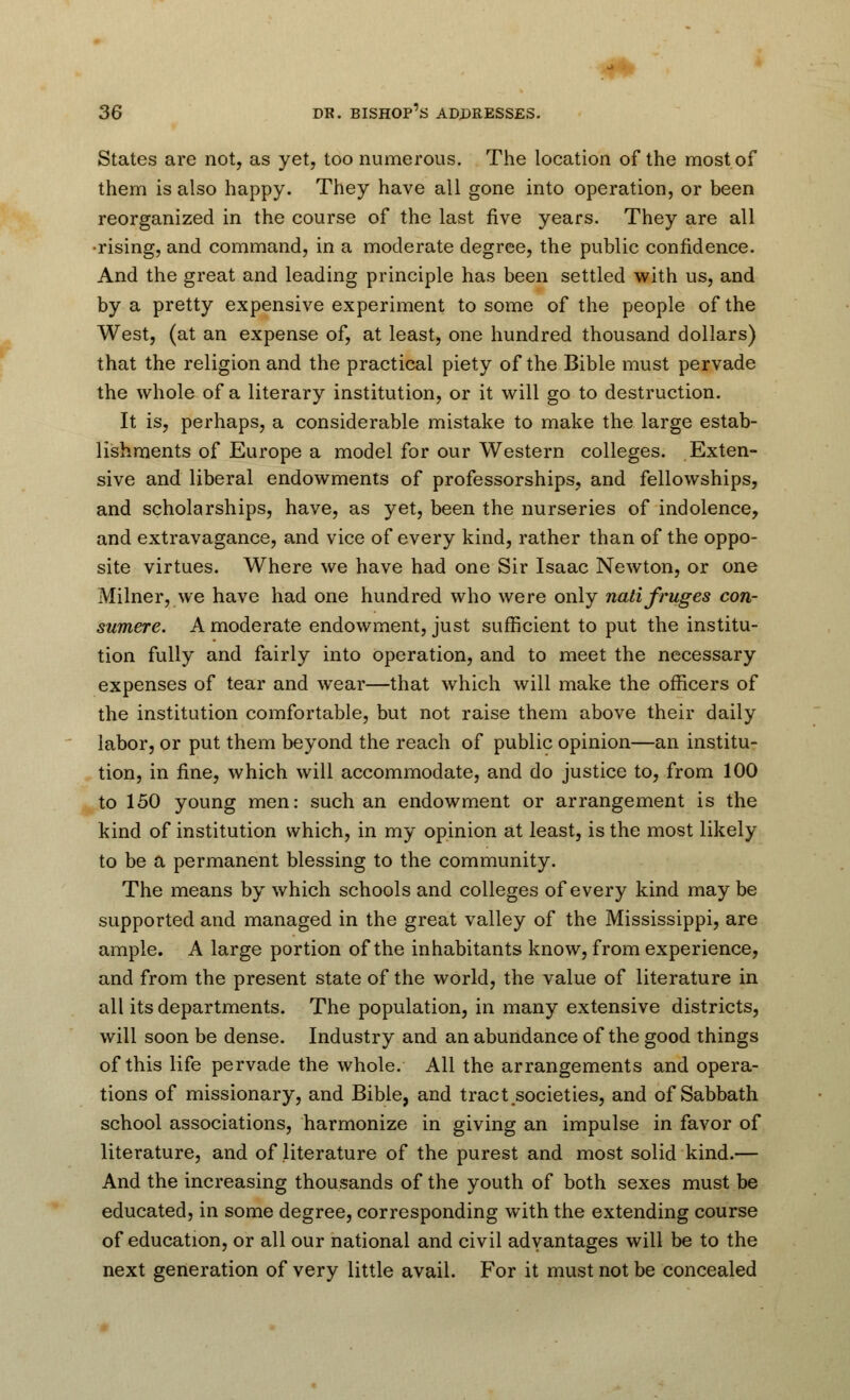 States are not, as yet, too numerous. The location of the most of them is also happy. They have all gone into operation, or been reorganized in the course of the last five years. They are all •rising, and command, in a moderate degree, the public confidence. And the great and leading principle has been settled with us, and by a pretty expensive experiment to some of the people of the West, (at an expense of, at least, one hundred thousand dollars) that the religion and the practical piety of the Bible must pervade the whole of a literary institution, or it will go to destruction. It is, perhaps, a considerable mistake to make the large estab- lishments of Europe a model for our Western colleges. Exten- sive and liberal endowments of professorships, and fellowships, and scholarships, have, as yet, been the nurseries of indolence, and extravagance, and vice of every kind, rather than of the oppo- site virtues. Where we have had one Sir Isaac Newton, or one Milner, we have had one hundred who were only natifruges con- sumerc. A moderate endowment, just sufficient to put the institu- tion fully and fairly into operation, and to meet the necessary expenses of tear and wear—that which will make the officers of the institution comfortable, but not raise them above their daily labor, or put them beyond the reach of public opinion—an institu- tion, in fine, which will accommodate, and do justice to, from 100 to 150 young men: such an endowment or arrangement is the kind of institution which, in my opinion at least, is the most likely to be a permanent blessing to the community. The means by which schools and colleges of every kind may be supported and managed in the great valley of the Mississippi, are ample. A large portion of the inhabitants know, from experience, and from the present state of the world, the value of literature in all its departments. The population, in many extensive districts, will soon be dense. Industry and an abundance of the good things of this life pervade the whole. All the arrangements and opera- tions of missionary, and Bible, and tract.societies, and of Sabbath school associations, harmonize in giving an impulse in favor of literature, and of literature of the purest and most solid kind.— And the increasing thousands of the youth of both sexes must be educated, in some degree, corresponding with the extending course of education, or all our national and civil advantages will be to the next generation of very little avail. For it must not be concealed