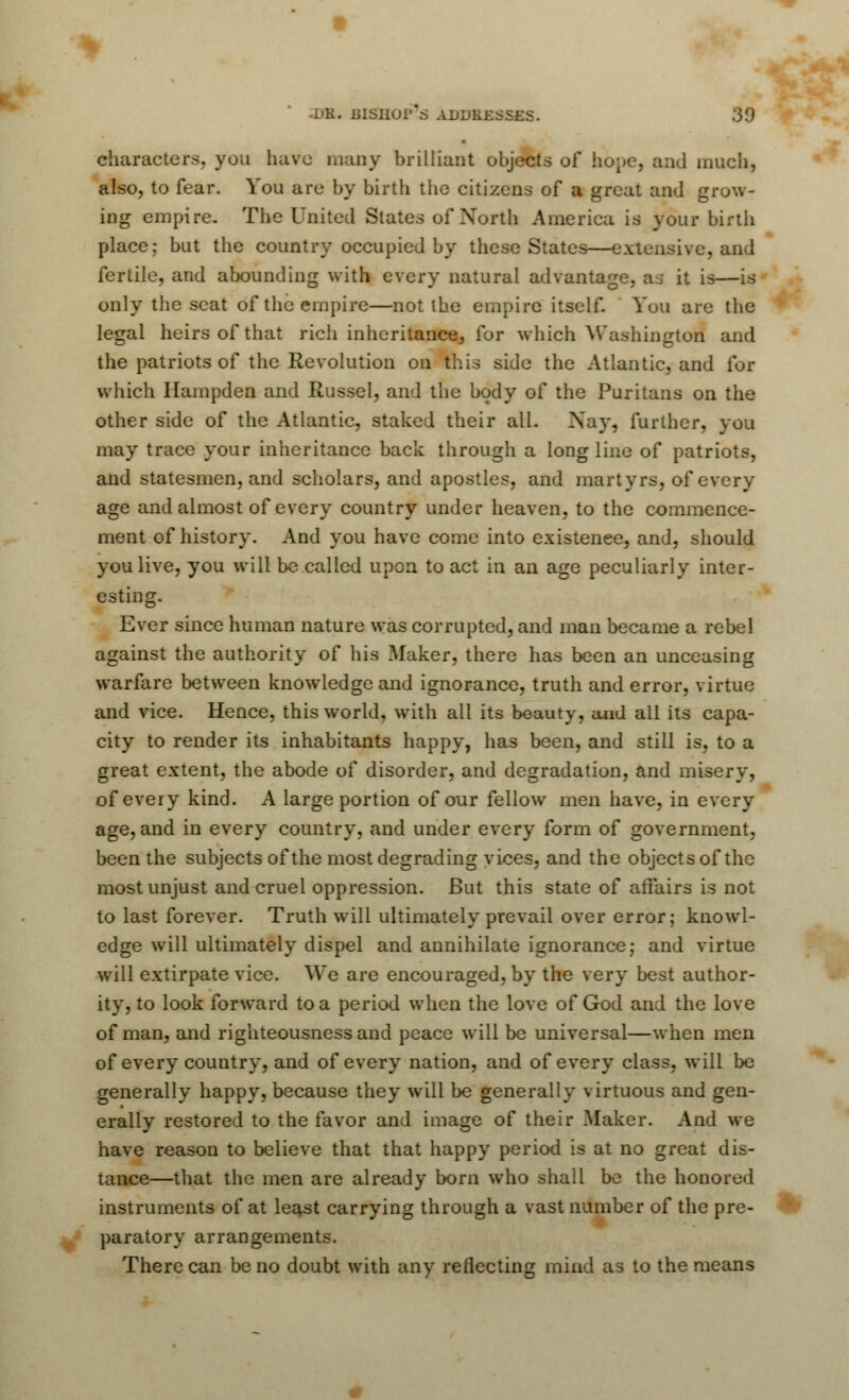 characters, you have many brilliant objects of hope, and much, also, to fear. You arc by birth the citizens of a great and grow- ing empire. The United States of North America is your birth place; but the country occupied by these States—extensive, and fertile, and abounding with every natural advantage, aj it is—is only the scat of the empire—not the empire itself. You are the legal heirs of that rich inheritance, for which Washington and the patriots of the Revolution on this side the Atlantic, and for which Hampden and Russel, and the body of the Puritans on the other side of the Atlantic, staked their all. Nay, further, you may trace your inheritance back through a long line of patriots, and statesmen, and scholars, and apostles, and martyrs, of every age and almost of every country under heaven, to the commence- ment of history. And you have come into existence, and, should you live, you will be called upon to act in an age peculiarly inter- esting. Ever since human nature was corrupted, and man became a rebel against the authority of his Maker, there has been an unceasing warfare between knowledge and ignorance, truth and error, virtue and vice. Hence, this world, with all its beauty, and all its capa- city to render its inhabitants happy, has been, and still is, to a great extent, the abode of disorder, and degradation, and misery, of every kind. A large portion of our fellow men have, in every age, and in every country, and under every form of government, been the subjects of the most degrading vices, and the objects of the most unjust and cruel oppression. But this state of affairs is not to last forever. Truth will ultimately prevail over error; knowl- edge will ultimately dispel and annihilate ignorance; and virtue will extirpate vice. We are encouraged, by the very best author- ity, to look forward to a period when the love of God and the love of man, and righteousness and peace will be universal—when men of every country, and of every nation, and of every class, will be generally happy, because they will be generally virtuous and gen- erally restored to the favor and image of their Maker. And we have reason to believe that that happy period is at no great dis- tance—that the men are already born who shall be the honored instruments of at least carrying through a vast number of the pre- paratory arrangements. There can be no doubt with any reflecting mind as to the means