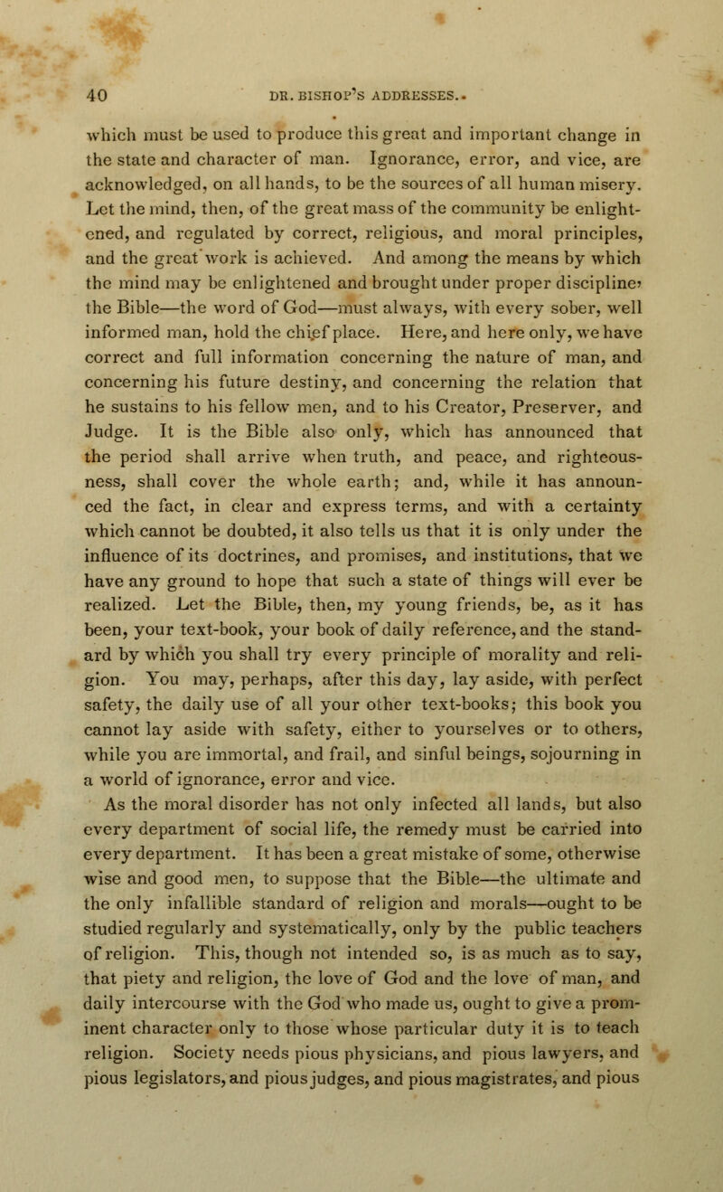 which must be used to produce this great and important change in the state and character of man. Ignorance, error, and vice, are acknowledged, on all hands, to be the sources of all human nailery. Let the mind, then, of the great mass of the community be enlight- ened, and regulated by correct, religious, and moral principles, and the great work is achieved. And among the means by which the mind may be enlightened and brought under proper discipline? the Bible—the word of God—must always, with every sober, well informed man, hold the chief place. Here, and here only, we have correct and full information concerning the nature of man, and concerning his future destiny, and concerning the relation that he sustains to his fellow men, and to his Creator, Preserver, and Judge. It is the Bible also only, which has announced that the period shall arrive when truth, and peace, and righteous- ness, shall cover the whole earth; and, while it has announ- ced the fact, in clear and express terms, and with a certainty which cannot be doubted, it also tells us that it is only under the influence of its doctrines, and promises, and institutions, that we have any ground to hope that such a state of things will ever be realized. Let the Bible, then, my young friends, be, as it has been, your text-book, your book of daily reference, and the stand- ard by which you shall try every principle of morality and reli- gion. You may, perhaps, after this day, lay aside, with perfect safety, the daily use of all your other text-books; this book you cannot lay aside with safety, either to yourselves or to others, while you are immortal, and frail, and sinful beings, sojourning in a world of ignorance, error and vice. As the moral disorder has not only infected all lands, but also every department of social life, the remedy must be carried into every department. It has been a great mistake of some, otherwise wise and good men, to suppose that the Bible—the ultimate and the only infallible standard of religion and morals—ought to be studied regularly and systematically, only by the public teachers of religion. This, though not intended so, is as much as to say, that piety and religion, the love of God and the love of man, and daily intercourse with the God who made us, ought to give a prom- inent character only to those whose particular duty it is to teach religion. Society needs pious physicians, and pious lawyers, and pious legislators, and pious judges, and pious magistrates, and pious