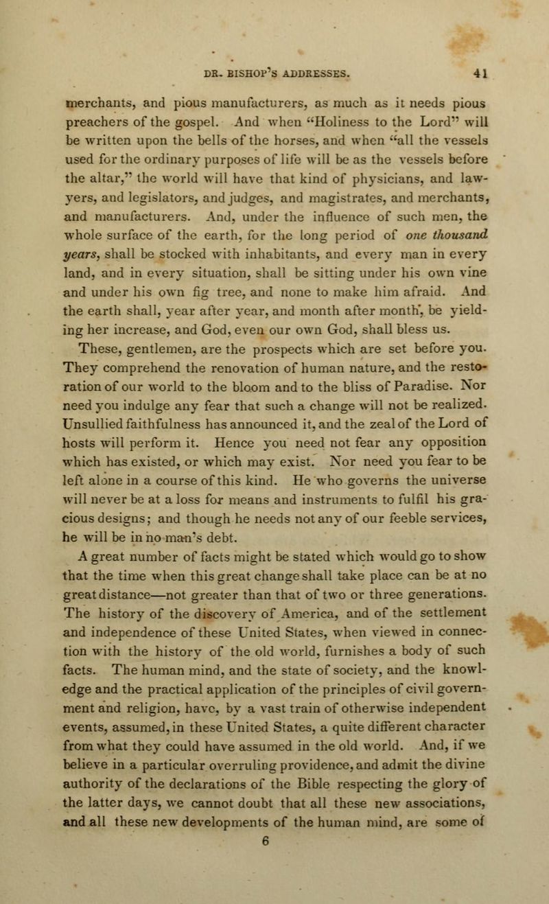 merchants, and pious manufacturers, as much as it needs pious preachers of the gospel. And when •■'Holiness to the Lord will be written upon the bells of the horses, and when all the vessels used for the ordinary purposes of life will be as the vessels before the altar, the world will have that kind of physicians, and law- yers, and legislators, and judges, and magistrates, and merchants, and manufacturers. And, under the influence of such men, the whole surface of the earth, for the long period of one thousand years, shall be stocked with inhabitants, and every man in every land, and in every situation, shall be sitting under his own vine and under his own fig tree, and none to make him afraid. And the earth shall, year after year, and month after month', be yield- ing her increase, and God, even our own God, shall bless us. These, gentlemen, are the prospects which are set before you. They comprehend the renovation of human nature, and the resto- ration of our world to the bloom and to the bliss of Paradise. Nor need you indulge any fear that such a change will not be realized. Unsullied faithfulness has announced it, and the zeal of the Lord of hosts will perform it. Hence you need not fear any opposition which has existed, or which may exist. Nor need you fear to be left alone in a course of this kind. He who governs the universe will never be at a loss for means and instruments to fulfil his gra- cious designs; and though he needs not any of our feeble services, he will be in no man's debt. A great number of facts might be stated which would go to show that the time when this great change shall take place can be at no great distance—not greater than that of two or three generations. The history of the discovery of America, and of the settlement and independence of these United States, when viewed in connec- tion with the history of the old world, furnishes a body of such facts. The human mind, and the state of society, and the knowl- edge and the practical application of the principles of civil govern- ment and religion, have, by a vast train of otherwise independent events, assumed, in these United States, a quite different character from what they could have assumed in the old world. And, if we believe in a particular overruling providence, and admit the divine authority of the declarations of the Bible respecting the glory of the latter days, we cannot doubt that all these new associations, and all these new developments of the human mind, are some of 6
