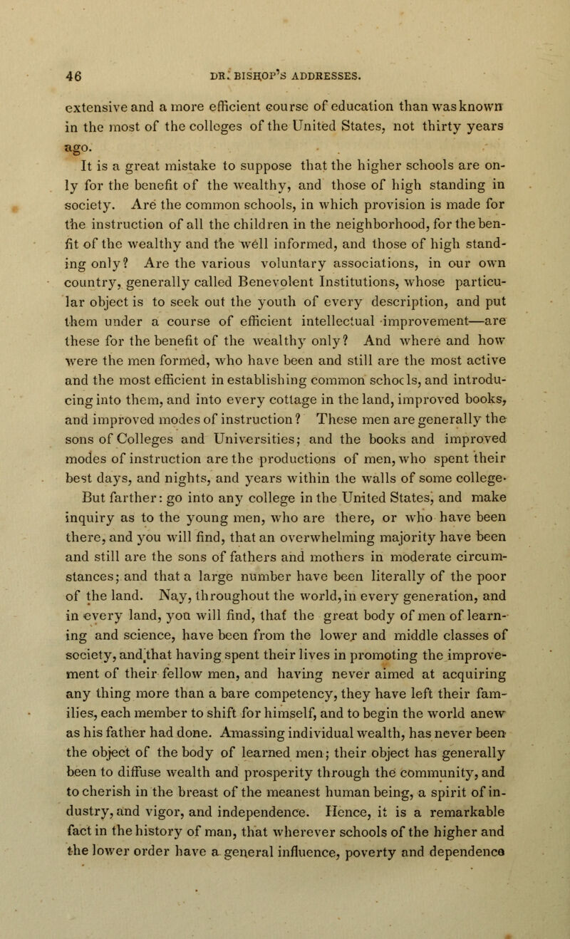 extensive and a more efficient course of education than was known in the most of the colleges of the United States, not thirty years ago. It is a great mistake to suppose that the higher schools are on- ly for the benefit of the wealthy, and those of high standing in society. Are the common schools, in which provision is made for the instruction of all the children in the neighborhood, for the ben- fit of the wealthy and the well informed, and those of high stand- ing only? Are the various voluntary associations, in our own country, generally called Benevolent Institutions, whose particu- lar object is to seek out the youth of every description, and put them under a course of efficient intellectual improvement—are these for the benefit of the wealthy only? And where and how were the men formed, who have been and still are the most active and the most efficient in establishing common schools, and introdu- cing into them, and into every cottage in the land, improved books, and improved modes of instruction ? These men are generally the sons of Colleges and Universities; and the books and improved modes of instruction are the productions of men, who spent their best days, and nights, and years within the walls of some college- But farther: go into any college in the United States, and make inquiry as to the young men, who are there, or who have been there, and you will find, that an overwhelming majority have been and still are the sons of fathers and mothers in moderate circum- stances; and that a large number have been literally of the poor of the land. Nay, throughout the world,in every generation, and in every land, you will find, that the great body of men of learn- ing and science, have been from the lowe.r and middle classes of society, andihat having spent their lives in promoting the improve- ment of their fellow men, and having never aimed at acquiring any thing more than a bare competency, they have left their fam- ilies, each member to shift for himself, and to begin the world anew as his father had done. Amassing individual wealth, has never been the object of the body of learned men; their object has generally been to diffuse wealth and prosperity through the community, and to cherish in the breast of the meanest human being, a spirit of in- dustry, and vigor, and independence. Hence, it is a remarkable fact in the history of man, that wherever schools of the higher and the lower order have a general influence, poverty and dependence