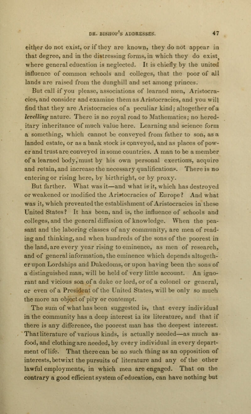 either do not exist, or if they are known, they do not appear in that degree, and in the distressing forms, in which they do exist? where general education is neglected. It is chiefly by the united influence of common schools and colleges, that the poor of all lands are raised from the dunghill and set among priii But call if you please, associations of learned men, Aristocra- cies, and consider and examine them as Aristocracies, and you will find that they are Aristocracies of a peculiar kind; altogether of a levelling nature. There is no royal road to Mathematics; no hered- itary inheritance of much value here. Learning and seience form a something, which cannot be conveyed from father to son, as a landed estate, or as a bank stock is conveyed, and as places of pow- er and trust are conveyed in some countries. A man to be a member of a learned body, must by his own personal exertions, acquire and retain, and increase the necessary qualifications. There is no entering or rising here, by birthright, or by proxy. But farther. What was it—and what is it, which has destroyed or weakened or modified the Aristocracies of Europe? And what was it, which prevented the establishment of Aristocracies in these United States? It has been, and is, the influence of schools and colleges, and the general diffusion of knowledge. When the pea- sant and the laboring classes of any community, are men of read- ing and thinking, and when hundreds of the sons of the poorest in the land, are every year rising to eminence, as men of research, and of general information, the eminence which depends altogeth- er upon Lordships and Dukedoms, or upon having been the sons of a distinguished man, will be held of very little account. An igno- rant and vicious son of a duke or lord, or of a colonel or general, or even of a President of the United States, will be only so much the more an object of pity or contempt. The sum of what lias been suggested is, that every individual in the community has a deep interest in its literature, and that if there is any difference, the poorest man has the deepest interest. That literature of various kinds, is actually needed—as much as food, and clothing are needed, by every individual in every depart- ment of life. That there can be no such thing as an opposition of interests, betwixt the pursuits of literature and any of the other lawful employments, in which men are engaged. That on the contrary a good efficient system of education, can have nothing but