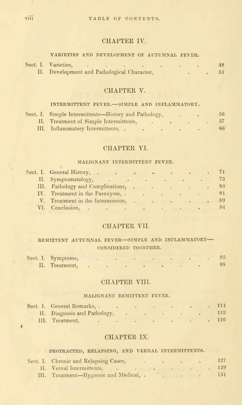 CHAPTER IV. VARIETIES AND DEVELOPMENT OF AUTUMNAL FEVER. Sect. I. Varieties, ....... 48 II. Development and Pathological Character. . .51 CHAPTER V. INTERMITTENT FEVER.—SIMPLE AND INFLAMMATORY. Sect. I. Simple Intermittents—History and Pathology, . . 56 II. Treatment of Simple Intermittents, . . . .57 III. Inflammatory Intermittents, ..... 60 CHAPTER VI. MALIGNANT INTERMITTENT FEVER. Sect. I. General History, . . . . . . .71 II. Symptomatology, ...... 73 III. Pathology and Complications, . . . . .80 IV. Treatment in the Paroxysm, . . . . . 81 V. Treatment in the Intermission, . . . . .89 VI. Conclusion, ....... 94 CHAPTER VII. REMITTENT AUTUMNAL FEVER—SIMPLE AND INFLAMMATORY— CONSIDERED TOGETHER. Sect. I. Symptoms, ....... 95 II. Treatment, ....... 98 CHAPTER VIII. .MALIGNANT REMITTENT FEVER. Sect. I. General Remarks, . . . . . . .111 II. Diagnosis and Pathology, ..... 112 III. Treatment, ll,; CHAITKl! IX. PROTRACTED, RELAPSING, AND VERNAL INTERMITTENTS. Sect. I. Chronic and Relapsing Cases, .... 127 11. Vernal Intermittents, ...... 129