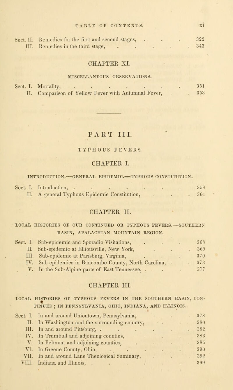 Sect. II. Remedies for the first and second stages, . . . 322 III. Remedies in the third stage, ..... 343 CHAPTER XI. MISCELLANEOUS OBSERVATIONS. Sect. I. Mortality, . . . . . . . 351 II. Comparison of Yellow Fever with Autumnal Fever, . . 353 PART III. TYPHOUS FEVERS. CHAPTER I. INTRODUCTION.—GENERAL EPIDEMIC.—TYPHOUS CONSTITUTION. Sect. I. Introduction, ....... 358 II. A general Typhous Epidemic Constitution, . . . 361 CHAPTER II. LOCAL HISTORIES OP OUR CONTINUED OR TYPHOUS FEVERS.—SOUTHERN BASIN, APALACHIAN MOUNTAIN REGION. Sect. I. Sub-epidemic and Sporadic Visitations, . . . 368 II. Sub-epidemic at Elliottsville, New York, . . . 369 III. Sub-epidemic at Parisburg, Virginia, . . . 370 IV. Sub-epidemics in Buncombe County, North Carolina, . .373 V. In the Sub-Alpine parts of East Tennessee, . . . 377 CHAPTER III. LOCAL HISTORIES OF TYPHOUS FEVERS IN THE SOUTHERN BASIN, CON- TINUED ; IN PENNSYLVANIA, OHIO, INDIANA, AND ILLINOIS. Sect. I. In and around Uniontown, Pennsylvania, . . . 378 II. In Washington and the surrounding country, . . 380 III. In and around Pittsburg, . . . . . .382 IV. In Trumbull and adjoining counties, . . . 383 V. In Belmont and adjoining counties, .... 385 VI. In Greene County, Ohio, ..... 390 VII. In and around Lane Theological Seminary, . . 392 VIII. Indiana and Illinois, ...... 399