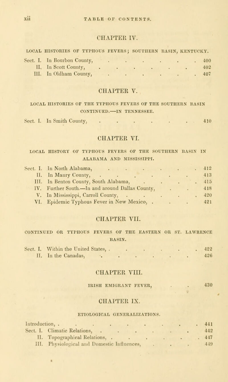 CHAPTER IV. LOCAL HISTORIES OF TYPnOUS FEVERS; SOUTHERN BASIN, KENTUCKY. Sect. I. In Bourbon County, ...... 400 II. In Scott County, ...... 402 III. In Oldham County, . . . . . .407 CHAPTER V. LOCAL HISTORIES OF THE TYPHOUS FEVERS OF THE SOUTHERN BASIN CONTINUED. IN TENNESSEE. Sect. I. In Smith County, . . . . . . 410 CHAPTER VI. LOCAL HISTORY OF TYPHOUS FEVERS OF THE SOUTHERN BASIN IN ALABAMA AND MISSISSIPPI. Sect. I. In North Alabama, . . . . . .412 II. In Maury County, . . . . . . 413 III. In Benton County, South Alabama, . . . .415 IV. Further South.—In and around Dallas County, . . 418 V. In Mississippi, Carroll County. ..... 420 VI. Epidemic Typhous Fever in New Mexico, . . . 421 CHAPTER VII. CONTINUED OR TYPHOUS FEVERS OF THE EASTERN OR ST. LAWRENCE BASIN. Sect. I. Within the United States, ...... 422 II. In the Canadas, ...... 42C CHAPTER VIII. IRISH EMIGRANT FEVER, . . 430 CHAPTER IX. ETIOLOGICAL GENERALIZATIONS. Introduction, . . . . . . . . .441 Sect I. Climatic Relations, ...... 442 II. Topographical Relations, ...... 417