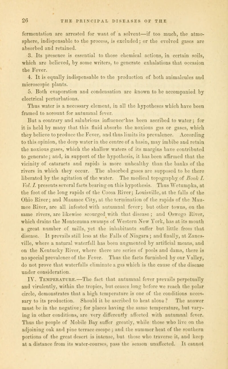 fermentation are arrested for want of a solvent—if too much, the atmo- sphere, indispensable to the process, is excluded; or the evolved gases are absorbed and retained. 3. Its presence is essential to those chemical actions, in certain soils, which are believed, by some writers, to generate exhalations that occasion the Fever. 4. It is equally indispensable to the production of both animalcules and microscopic plants. 5. Both evaporation and condensation are known to be accompanied by electrical perturbations. Thus water is a necessary element, in all the hypotheses which have been framed to account for autumnal fever. But a contrary and salubrious influence'has been ascribed to water ; for it is held by many that this fluid absorbs the noxious gas or gases, which they believe to produce the Fever, and thus limits its prevalence. According to this opinion, the deep water in the centre of a basin, may imbibe and retain the noxious gases, which the shallow waters of its margins have contributed to generate; and, in support of the hypothesis, it has been affirmed that the vicinity of cataracts and rapids is more unhealthy than the banks of the rivers in which they occur. The absorbed gases are supposed to be there liberated by the agitation of the water. The medical topography of B Vol. I. presents several facts bearing on this hypothesis. Thus Wetumpka, at the foot of the long rapids of the Coosa River; Loaisville, at the falls of the Ohio River; and Manmee City, at the termination of the rapids of the Mau- mee River, are all infested with autumnal fever; but other towns, on the same rivers, are likewise scourged with that disease : and Oswego River, which drains the Montezuma swamps of Western New Fork, has at its mouth a great number of mills, yet the inhabitants sutler but little from that disease. It prevails still less at the Falls of Niagara ; and finally, at Zanes- ville, where a natural waterfall has been augmented by artificial means, and on the Kentucky River, where there are series of pools and dams, there is no special prevalence of the Fever. Thus the facts furnished by our Valley, do not prove that waterfalls eliminate a gas which is the cause of the disease under consideration. IV. Temperattuf..—The (act that autumnal fever prevails perpetually and virulently, within the tropic-, but ceases long b ifore we reach the polar circle, demonstrates that a high temperature is one of the conditions sary to its production. Should it be ascribed to heat alone? The answer must be in the negative; for places having tl aperature, but vary- ing in other conditions, are verj different!] affected with autumnal fever. Thus the people of Mobile Bay suffer greatly, while those who live on the adjoining oak and pine terrace escape ; and the summer heat of the southern portions of the great desert is intense, but those who traverse it. and keep at a distance from its water-courses, i - in unaffected, [t cannot