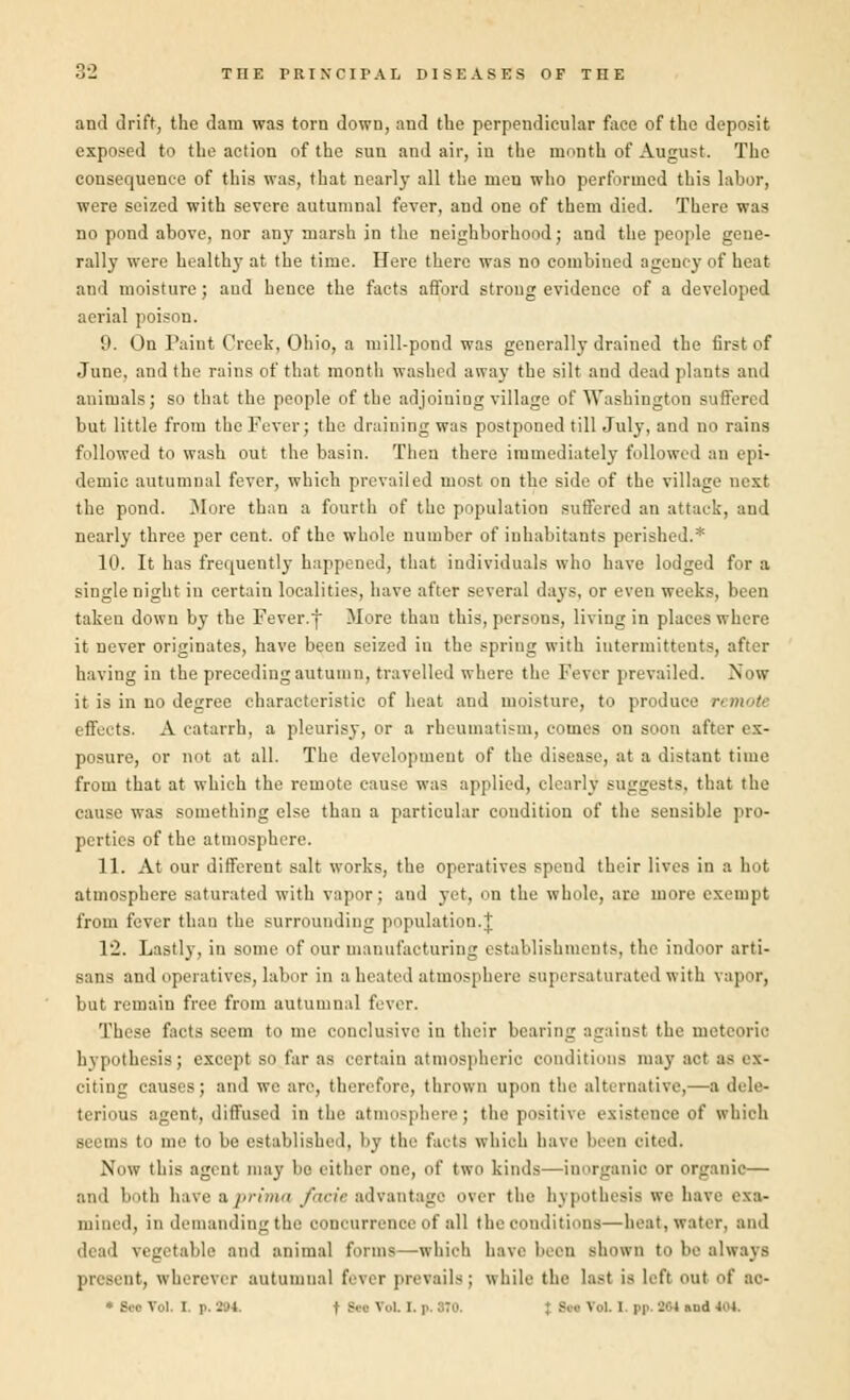 and drift, the dam was torn down, and the perpendicular face of the deposit exposed to the action of the sun and air, in the month of August. The consequence of this was, that nearly all the men who performed this labor, were seized with severe autumnal fever, and one of them died. There was no pond above, nor any marsh in the neighborhood; and the people gene- rally were health}- at the time. Here there was no combined agency of heat and moisture; aud hence the facts afford strong evidence of a developed aerial poison. 9. On Paint Creek, Ohio, a mill-pond was generally drained the first of June, and the rains of that month washed away the silt and dead plants and animals; so that the people of the adjoining village of Washington suffered but little from the Fever; the draining was postponed till July, and no rains followed to wash out the basin. Then there immediately followed an epi- demic autumnal fever, which prevailed most on the side of the village next the pond. More than a fourth of the population suffered an attack, aud nearly three per cent, of the whole number of inhabitants perished.* 10. It has frequently happened, that individuals who have lodged for a single night in certain localities, have after several days, or even weeks, been taken down by the Fever.f More than this, persons, living in places where it never originates, have been seized in the spring with iutennitteuts, after having in the preceding autumn, travelled where the Fever prevailed. Now it is in no degree characteristic of heat and moisture, to produce . (ffrts. A catarrh, a pleurisy, or a rheumatism, comes on soon after ex- posure, or not at all. The development of the disease, at a distant time from that at which the remote cause was applied, clearly suggests, that the cause was something else than a particular condition of the sensible pro- perties of the atmosphere. 11. At our different salt works, the operatives speud their lives in a hot atmosphere saturated with vapor; and yet, on the whole, are more exempt from fever than the surrounding population.J 1:2. Lastly, in some of our manufacturing establishments, the indoor arti- sans and operatives, labor in a heated atmosphere supersaturated with vapor, but remain free from autumnal fever. These facts seem to me conclusive in their bearing against the meteoric hypothesis ; except so far as certain atmospheric conditions may act as ex- citing causes; and we are, therefore, thrown upon the alternative,—a dele- terious agent, diffused in the atmosphere; the positive existence of which seems to me to be established, by the facts which have been oited, Now this agent may be either one, of two kinds—inorganic or organic— and both have a prima facte advantage over the hypothesis we have exa- mined, in demanding tlic concurrence of all the conditions—heat, water, and dead vegetable and animal forms—which have been shown to be always present, wherever autumnal fever prevails; while the last is left out of ac-