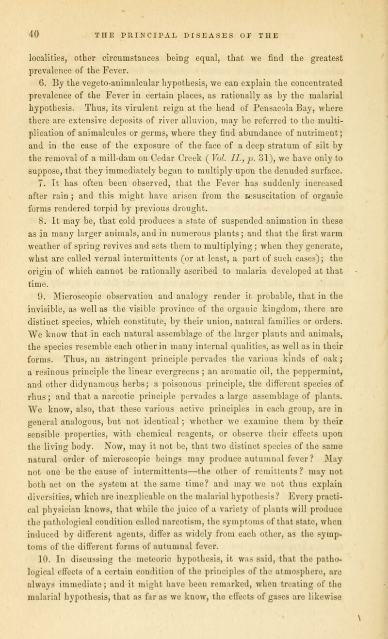 localities, other circumstauces being equal, that we find the greatest prevalence of the Fever. 6. By the vegeto-auimalcular hypothesis, we can explain the concentrated prevalence of the Fever in certain places, as rationally as by the malarial hypothesis. Thus, its virulent reign at the head of Pensacola Bay, where there are extensive deposits of river alluvion, may be referred to the multi- plication of animalcules or germs, where they find abundance of nutriment; and in the case of the exposure of the face of a deep stratum of silt by the removal of a mill-dam on Cedar Creek ( Vol. II., }■. 31), we have only to suppose, that they immediately began to multiply upon the denuded surface. 7. It has often been observed, that the Fever has suddenly increased after rain ; and this might have arisen from the aesuscitation of organic forms rendered torpid by previous drought. 8. It may be, that cold produces a state of suspended animation in these as in many larger animals, aud in numerous plants; and that the first warm weather of spring revives and sets them to multiplying ; when they generate, what are called vernal iutermittents (or at least, a part of such cases); the origin of which cannot be rationally ascribed to malaria developed at that time. 9. Microscopic observation and analogy render it probable, that in the invisible, as well as the visible province of the organic kingdom, there are distinct species, which constitute, by their union, natural families or orders. We know that in each natural assemblage of the larger plants and animals, the species resemble each other in many internal qualities, as well as in their forms. Thus, an astringent principle pervades the various kinds of oak; a resinous principle the linear evergreens; an aromatic oil, the peppermint, and other didyuamous herbs; a poisonous principle, the different species of rims; and that a narcotic principle pervades a large assemblage of plants. We know, also, that these various active principles in each group, are in general analogous, but not identic.il ; whether we examine them by their sensible properties, with chemical reagents, or observe their effects upon the living body. Now, may it not be, that two distinct species of the same natural order of microscopic beings may produce autumnal fever'/ May not one be the cause of intermittent—the other of remittents? may not both act on the system at the same time? and may we not thus explain diversities, which are inexplicable on the malarial hypothesis? Every practi- cal physician knows, that while the juice of a variety of plants will produce the pathological condition called narcotism, the symptoms of that state, when induced by different agents, differ as widely from each other, as the symp- toms of the different forms of autumnal fever. 10. In discussing the meteoric hypothesis, it was said, thai the patho- logical effects of a certain condition of the principles of the atmosphere, are always immediate; and it might have been remarked, when treating of the malarial hypothesis, that as far as we know, the effects of gases are Likewise