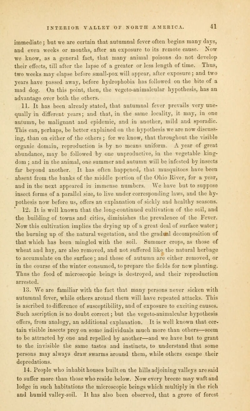 immediate; but we are certain that autumnal fever often begins many days, and even weeks or months, after an exposure to its remote cause. Now we know, as a general fact, that many animal poisoDs do not develop their effects, till after the lapse of a greater or less length of time. Thus, two weeks may elapse before small-pox will appear, after exposure; and two years have passed away, before hydrophobia has followed on the bite of a mad dog. On this point, then, the vegeto-animalcular hypothesis, has an advantage over both the others. 11. It has been already stated, that autumnal fever prevails very une- qually in different years; and that, in the same locality, it may, in one autumn, be malignant and epidemic, and in another, mild aud sporadic. This can, perhaps, be better explained on the hypothesis we are now discuss- ing, than on either of the others ; for we know, that throughout the visible organic domain, reproduction is by no means uniform. A year of great abundance, may be followed by one unproductive, in the vegetable king- dom ; and in the animal, one summer and autumn will be infested by insects far beyond another. It has often happened, that musquitoes have been absent from the banks of the middle portion of the Ohio River, for a year, aud in the next appeared in immense numbers. We have but to suppose insect forms of a parallel size, to live under corresponding laws, and the hy- pothesis now before us, offers an explanation of sickly and healthy seasons. 12. It is well known that the long-continued cultivation of the soil, and the building of towns and cities, diminishes the prevalence of the Fever. Now this cultivation implies the drying up of a great deal of surface water; the burning up of the natural vegetation, and the gradual decomposition of that which has been mingled with the soil. Summer crops, as those of wheat and hay, are also removed, and not suffered like the natural herbage to accumulate on the surface; and those of autumn are either removed, or in the course of the winter consumed, to prepare the fields for new planting. Thus the food of microscopic beings is destroyed, and their reproduction arrested. 13. We are familiar with the fact that many persons never sicken with autumnal fever, while others around them will have repeated attacks. This is ascribed to difference of susceptibility, and of exposure to exciting causes. Such ascription is no doubt correct; but the vegeto-animalcular hypothesis offers, from analogy, an additional explanation. It is well known that cer- tain visible insects prey on some individuals much more than others—seem to be attracted by one and repelled by another—and we have but to grant to the invisible the same tastes and instincts, to understand that some persons may always draw swarms around them, while others escape their depredations. 14. People who inhabit houses built on the hills adjoining valleys are said to suffer more than those who reside below. Now every breeze may waft and lodge in such habitations the microscopic beings which multiply in the rich and humid valley-soil. It has also been observed, that a grove of forest