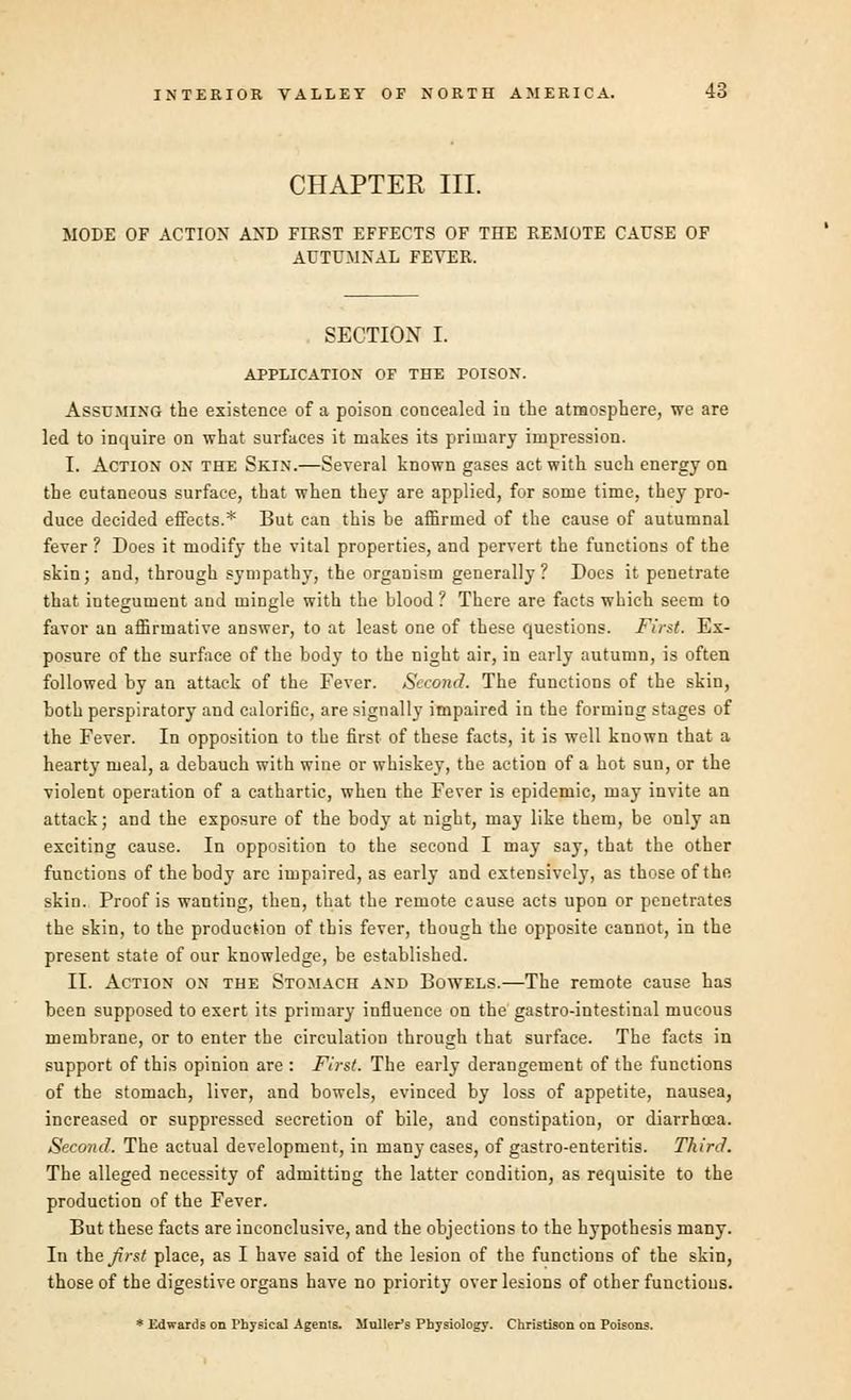 CHAPTER III. MODE OF ACTION AND FIEST EFFECTS OF THE REMOTE CAUSE OF AUTUMNAL FEVER. SECTION I. APPLICATION OF THE POISON. Assuming the existence of a poison concealed in the atmosphere, we are led to inquire on what surfaces it makes its primary impression. I. Action on the Skin.—Several known gases act with such energy on the cutaneous surface, that when they are applied, for some time, they pro- duce decided effects.* But can this be affirmed of the cause of autumnal fever ? Does it modify the vital properties, and pervert the functions of the skin; and, through sympathy, the organism generally? Does it penetrate that integument and mingle with the blood ? There are facts which seem to favor an affirmative answer, to at least one of these questions. First. Ex- posure of the surface of the body to the night air, in early autumn, is often followed by an attack of the Fever. Second. The functions of the skin, both perspiratory and calorific, are signally impaired in the forming stages of the Fever. In opposition to the first of these facts, it is well known that a hearty meal, a debauch with wine or whiskey, the action of a hot sun, or the violent operation of a cathartic, when the Fever is epidemic, may invite an attack; and the exposure of the body at night, may like them, be only an exciting cause. In opposition to the second I may say, that the other functions of the body arc impaired, as early and extensively, as those of the skin. Proof is wanting, then, that the remote cause acts upon or penetrates the skin, to the production of this fever, though the opposite cannot, in the present state of our knowledge, be established. II. Action on the Stomach and Bowels.—The remote cause has been supposed to exert its primary influence on the gastro-intestinal mucous membrane, or to enter the circulation through that surface. The facts in support of this opinion are : First. The early derangement of the functions of the stomach, liver, and bowels, evinced by loss of appetite, nausea, increased or suppressed secretion of bile, and constipation, or diarrhoea. Second. The actual development, in many cases, of gastro-enteritis. Third. The alleged necessity of admitting the latter condition, as requisite to the production of the Fever. But these facts are inconclusive, and the objections to the hypothesis many. In the Jirst place, as I have said of the lesion of the functions of the skin, those of the digestive organs have no priority over lesions of other functions. * Edwards on Physical Agents. Mailer's Physiology. Christison on Poisons.
