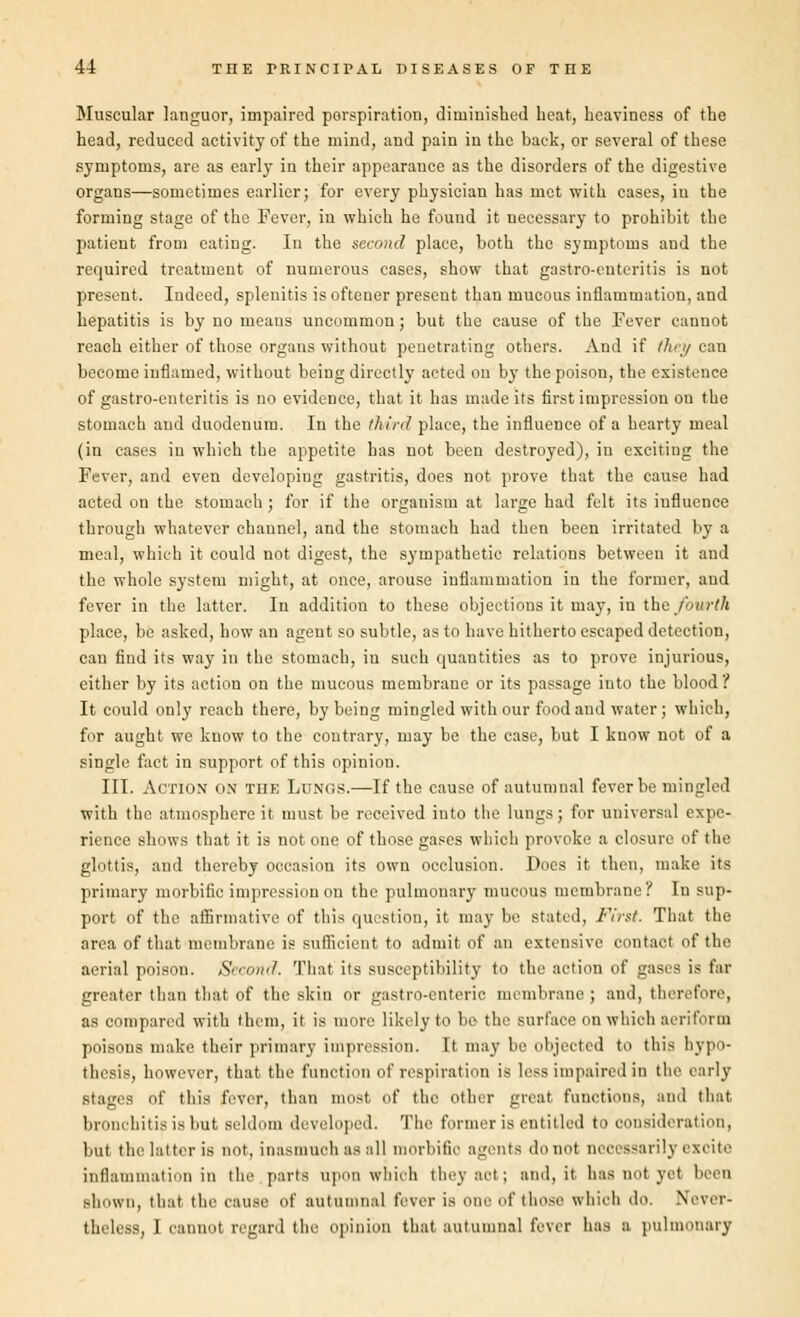 Muscular languor, impaired perspiration, diminished heat, heaviness of the head, reduced activity of the mind, and pain in the back, or several of these symptoms, are as early in their appearance as the disorders of the digestive organs—sometimes earlier; for every physician has met with cases, in the forming stage of the Fever, in which he found it necessary to prohibit the patient from eating. In the second place, both the symptoms and the required treatment of numerous cases, show that gastro-enteritis is not present. Indeed, splenitis is oftener present than mucous inflammation, and hepatitis is by no means uncommon ; but the cause of the Fever cannot reach either of those organs without penetrating others. And if they can become inflamed, without being directly acted on by the poison, the existence of gastro-enteritis is no evidence, that it has made its first impression on the stomach and duodenum. In the third place, the influence of a hearty meal (in cases in which the appetite has not been destroyed), in exciting the Fever, and even developiug gastritis, does not prove that the cause had acted on the stomach; for if the organism at large had felt its influence through whatever channel, and the stomach had then been irritated by a meal, which it could not digest, the sympathetic relations between it and the whole system might, at once, arouse inflammation in the former, aud fever in the latter. In addition to these objections it may, in the fourth place, be asked, how an agent so subtle, as to have hitherto escaped detection, can find its way in the stomach, in such quantities as to prove injurious, either by its action on the mucous membrane or its passage into the blood ? It could only reach there, by being mingled with our food and water; which, for aught we know to the contrary, may be the case, but I know not of a single fact in support of this opinion. III. Action on the Lungs.—If the cause of autumnal fever be mingled with the atmosphere it must be received into the lungs; for universal expe- rience shows that it is not one of those gases which provoke a closure of the glottis, and thereby occasion its own occlusion. Docs it then, make its primary morbific impression on the pulmonary mucous membrane? In sup- port of the affirmative of this question, it may be stated, First That the area of that membrane is sufficient to admit of an extensive contact of the aerial poison. Second. That its susceptibility to the action of gases is far greater than that of the skin or gastro-enteric membrane ; and, therefore, as compared with them, it is more likely to be- the surface on which aeriform poisons make their primary impression. It may be objected to this hypo- thesis, however, that the function of respiration is less impaired in the early stages of this fever, than must, of the other great functions, and that bronchitis is but seldom developed. The former is entitled to consideration, but the latter is not, inasmuch as all morbific agents do not necessarily BZ( it.- inflammation in the parts upon which they act ; aud.it has not yet been shown, that, the cause of autumnal fever is one of those which do. Never- theless. 1 cannot regard the opinion that autumnal fever has B pulmonary