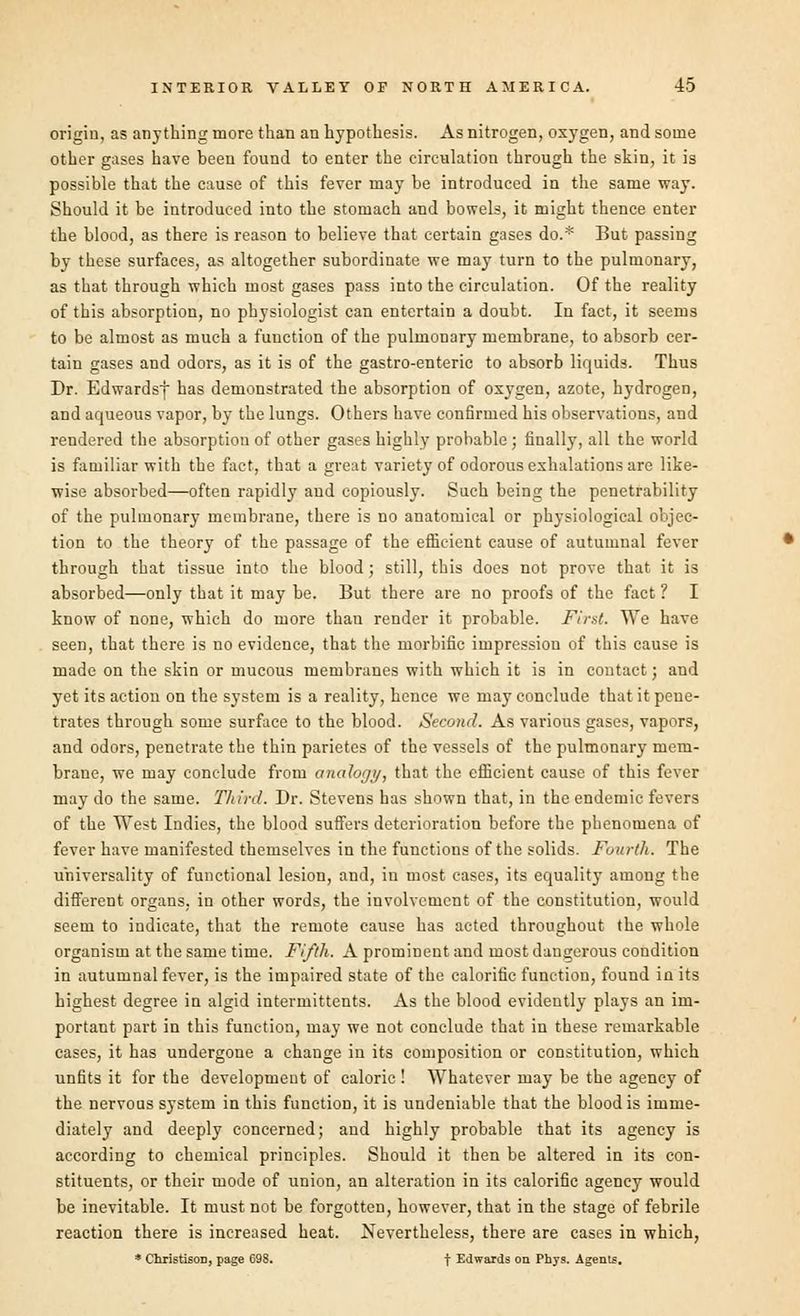 origin, as anything more than an hypothesis. As nitrogen, oxygen, and some other gases have been found to enter the circulation through the skin, it is possible that the cause of this fever may be introduced in the same way. Should it be introduced into the stomach and bowels, it might thence enter the blood, as there is reason to believe that certain gases do.* But passing by these surfaces, as altogether subordinate we may turn to the pulmonary, as that through which most gases pass into the circulation. Of the reality of this absorption, no physiologist can entertain a doubt. In fact, it seems to be almost as much a function of the pulmonary membrane, to absorb cer- tain gases and odors, as it is of the gastro-enteric to absorb liquids. Thus Dr. Edwardsj has demonstrated the absorption of oxygen, azote, hydrogen, and aqueous vapor, by the lungs. Others have confirmed his observations, and rendered the absorption of other gases highly probable ; finally, all the world is familiar with the fact, that a great variety of odorous exhalations are like- wise absorbed—often rapidly and copiously. Such being the penetrability of the pulmonary membrane, there is no anatomical or physiological objec- tion to the theory of the passage of the efficient cause of autumnal fever through that tissue into the blood; still, this does not prove that it is absorbed—only that it may be. But there are no proofs of the fact ? I know of none, which do more than render it probable. First. We have seen, that there is no evidence, that the morbific impression of this cause is made on the skin or mucous membranes with which it is in contact; and yet its action on the system is a reality, hence we may conclude that it pene- trates through some surface to the blood. Second. As various gases, vapors, and odors, penetrate the thin parietes of the vessels of the pulmonary mem- brane, we may conclude from analogy, that the efficient cause of this fever may do the same. Third. Dr. Stevens has shown that, in the endemic fevers of the West Indies, the blood suffers deterioration before the phenomena of fever have manifested themselves in the functions of the solids. Fourth. The universality of functional lesion, and, in most cases, its equality among the different organs, in other words, the involvement of the constitution, would seem to indicate, that the remote cause has acted throughout the whole organism at the same time. Fifth. A prominent and most dangerous condition in autumnal fever, is the impaired state of the calorific function, found in its highest degree in algid intermittents. As the blood evidently plays an im- portant part in this function, may we not conclude that in these remarkable cases, it has undergone a change in its composition or constitution, which unfits it for the development of caloric ! Whatever may be the agency of the nervous system in this function, it is undeniable that the blood is imme- diately and deeply concerned; and highly probable that its agency is according to chemical principles. Should it then be altered in its con- stituents, or their mode of union, an alteration in its calorific agency would be inevitable. It must not be forgotten, however, that in the stage of febrile reaction there is increased heat. Nevertheless, there are cases in which, * Christison, page 698. f Edwards on Phys. Agents.